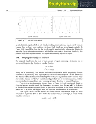266 Chapter 10. Signals and Filters
-1
-0.8
-0.6
-0.4
-0.2
0
0.2
0.4
0.6
0.8
1
0 2 4 6 8 10 12 14 16
amplitude
time
(a) The sine wave
-1
-0.8
-0.6
-0.4
-0.2
0
0.2
0.4
0.6
0.8
1
0 2 4 6 8 10 12 14 16
amplitude
time
(b) The cosine wave
Figure 10.2 Sine and cosine waves
aperiodic, that is signals which do not. Strictly speaking, no speech sound is ever exactly periodic
because there is always some variation over time. Such signals are termed quasi-periodic. In
Figure 10.1 it should be clear that the vowel sound is quasi-periodic, whereas the fricative is
aperiodic. In the subsequent sections we will build a framework for describing signals, by first
considering periodic signals and then moving on to considering any general signal.
10.1.1 Simple periodic signals: sinusoids
The sinusoid signal forms the basis of many aspects of signal processing. A sinusoid can be
represented by either sine function or a cosine function
x(t) = sin(t)
x
′
(t) = cos(t)
It may not be immediately clear why the sine and cosine function, which we probably first en-
countered in trigonometry, have anything to do with waveforms or speech. In fact it turns out
that the sinusoid function has important interpretations beyond trigonometry and is found in many
places in the physical world where oscillation and periodicity are involved. For example, both the
movement of a simple pendulum and a bouncing spring are described by sinusoid functions.
Plots of these functions against time are shown in Figure 10.2, and from these it should be
clear that both are periodic, that is that they exactly repeat over time. The period T is the length
of time between any two equivalent points on successive repetitions. In the simple sinusoid, the
period is T = 2π; that is, for any give point, the signal has the same value 2π seconds later.
From Figure 10.2 we see that the sine and cosine function have identical shape, and differ
only in their alignment. That is, if we shifted the cosine wave π/2 to the right, it would exactly
match the sine wave:
sin(t) = cos(t +π/2)
 