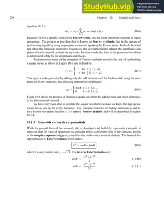 270 Chapter 10. Signals and Filters
equation 10.5 is:
x(t) = A0 +
∞
∑
k=1
akcos(kω0t +φk) (10.6)
Equation 10.6 is a specific form of the Fourier series, one the most important concepts in signal
processing. The process as just described is known as Fourier synthesis, that is the process of
synthesising signals by using appropriate values and applying the Fourier series. It should be noted
that while the sinusoids must have frequencies that are harmonically related, the amplitudes and
phases of each sinusoid can take on any value. In other words, the form of the generated waveform
is determined solely by the amplitudes and phases.
To demonstrate some of the properties of Fourier synthesis consider the task of synthesising
a square wave, as shown in Figure 10.4, and defined by:
x(t) =
(
1 for 0 ≤ t ≤ 1
2 T0
−1 for 1
2T0 ≤ t ≤ T0
(10.7)
This signal can be generated by adding only the odd harmonics of the fundamental, using the same
phase for every harmonic, and choosing appropriate amplitudes:
ak =
(
4/kπ k = 1,3,5,...
0 k = 0,2,4,6,...
(10.8)
Figure 10.5 shows the process of creating a square waveform by adding more and more harmonics
to the fundamental sinusoid.
We have only been able to generate the square waveform because we knew the appropriate
values for ak and φk for every harmonic. The converse problem, of finding unknown ak and φk
for a known waveform function x(t) is termed Fourier analysis and will be described in section
10.1.4.
10.1.3 Sinusoids as complex exponentials
While the general form of the sinusoid, x(t) = Acos(ω0t + φ) faithfully represents a sinusoid, it
turns out that for types of operations we consider below, a different form of the sinusoid, known
as the complex exponential greatly simplifies the mathematics and calculations. The basis of this
representation is Euler’s formula which states:
ejθ
= cosθ+ jsinθ (10.9)
where θ is any number and j =
√
−1. The inverse Euler formulas are:
cosθ =
ejθ +e− jθ
2
(10.10)
sinθ =
ejθ −e− jθ
2j
(10.11)
 