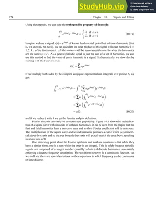 274 Chapter 10. Signals and Filters
Using these results, we can state the orthogonality property of sinusoids:
Z T0
0
ejkω0t
e− jlω0t
dt =
(
0 if k 6= l
T0 if k = l
(10.19)
Imagine we have a signal x(t) = ejlω0t of known fundamental period but unknown harmonic (that
is, we know ω0 but not l). We can calculate the inner product of this signal with each harmonic k =
1,2,3... of the fundamental. All the answers will be zero except the one for when the harmonics
are the same (k = l). As a general periodic signal is just the sum of a set of harmonics, we can
use this method to find the value of every harmonic in a signal. Mathematically, we show this by
starting with the Fourier series:
x(t) =
∞
∑
−∞
akejkω0t
If we multiply both sides by the complex conjugate exponential and integrate over period T0 we
get:
Z T0
0
x(t)e− jlω0t
dt =
Z T0
0
 ∞
∑
−∞
akejkω0t

e− jlω0t
dt
=
∞
∑
−∞
ak
Z T0
0
ejkω0t
e− jlω0t
dt

=
∞
∑
−∞
ak
Z T0
0
e− j(k−l)ω0t
dt

= alT0 (10.20)
and if we replace l with k we get the Fourier analysis definition.
Fourier analysis can easily be demonstrated graphically. Figure 10.6 shows the multiplica-
tion of a square wave with sinusoids of different harmonics. It can be seen from the graphs that the
first and third harmonics have a non-zero area, and so their Fourier coefficient will be non-zero.
The multiplication of the square wave and second harmonic produces a curve which is symmetri-
cal about the x-axis and so the area beneath the x-axis will exactly match the area above, resulting
in a total area of 0.
One interesting point about the Fourier synthesis and analysis equations is that while they
have a similar form, one is a sum while the other is an integral. This is solely because periodic
signals are composed of a integer number (possibly infinite) of discrete harmonics, necessarily
enforcing a discrete frequency description. The waveform however, is a continuous function. As
we shall see, there are several variations on these equations in which frequency can be continuous
or time discrete.
 