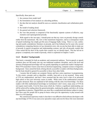 6 Chapter 1. Introduction
Specifically, these parts are
1. the common form model itself
2. the formulation of text analysis as a decoding problem,
3. the idea that text analysis should be seen as a semiotic classification and verbalisation prob-
lem,
4. the model of reading aloud,
5. the general unit selection framework.
6. the view that prosody is composed of the functionally separate systems of affective, aug-
mentative and suprasegmental prosody.
With regard to this last topic, I should point out that my views on prosody diverge consid-
erably from the mainstream. My view is that mainstream linguistics, and as a consequence much
of speech technology has simply got this area of language badly wrong. There is a vast, confus-
ing and usually contradictory literature on prosody, and it has bothered me for years why several
contradictory competing theories (of say intonation) exist, why no-one has been able to make use
of prosody in speech recognition and understanding systems, and why all prosodic models that
I have tested fall far short of the results their creators say we should expect. This has led me to
propose a completely new model of prosody, which is explained in Chapters 3 and 6.
1.4.2 Readers’ backgrounds
This book is intended for both an academic and commercial audience. Text-to-speech or speech
synthesis does not fall neatly into any one traditional academic discipline, and so the level and
amount of background knowledge will vary greatly depending on a particular reader’s background.
Most TTS researchers I know come from an electrical engineering, computer science or linguistics
background. I have aimed the book at being directly accessible to readers with these backgrounds,
but the book should in general be accessible to those from other fields.
I assume that all readers are computer literate and have some experience in programming.
To this extent, concepts such as algorithm, variable, loop and so on are assumed. Some areas
of TTS are mathematical, and here I have assumed that the entry level is that of an advanced
high school or first year university course in maths. While some of the mathematical concepts
are quite advanced, these are explained in full starting with the entry level knowledge. For those
readers with little mathematical knowledge (or inclination!) don’t worry; many areas of TTS do
not require much maths. Even for those areas which do, I believe a significant understanding can
still be achieved by reading about the general principles, studying the graphs, and above all, trying
the algorithms in practice. Digital filters can seem like a complicated and abstract subject to many;
but I have seen few people fail to grasp its basics when give the opportunity to play around with
filters in a GUI package.
My commercial experience made it clear that it was difficult to find software developers with
any knowledge of TTS. It was seen as too specialist a topic and even for those who were interested
 