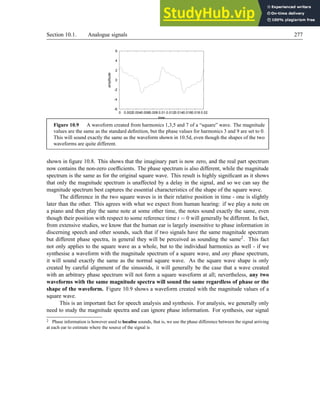 Section 10.1. Analogue signals 277
-6
-4
-2
0
2
4
6
0 0.0020.0040.0060.008 0.01 0.0120.0140.0160.018 0.02
amplitude
time
Figure 10.9 A waveform created from harmonics 1,3,5 and 7 of a “square” wave. The magnitude
values are the same as the standard definition, but the phase values for harmonics 3 and 9 are set to 0.
This will sound exactly the same as the waveform shown in 10.5d, even though the shapes of the two
waveforms are quite different.
shown in figure 10.8. This shows that the imaginary part is now zero, and the real part spectrum
now contains the non-zero coefficients. The phase spectrum is also different, while the magnitude
spectrum is the same as for the original square wave. This result is highly significant as it shows
that only the magnitude spectrum is unaffected by a delay in the signal, and so we can say the
magnitude spectrum best captures the essential characteristics of the shape of the square wave.
The difference in the two square waves is in their relative position in time - one is slightly
later than the other. This agrees with what we expect from human hearing: if we play a note on
a piano and then play the same note at some other time, the notes sound exactly the same, even
though their position with respect to some reference time t = 0 will generally be different. In fact,
from extensive studies, we know that the human ear is largely insensitive to phase information in
discerning speech and other sounds, such that if two signals have the same magnitude spectrum
but different phase spectra, in general they will be perceived as sounding the same2. This fact
not only applies to the square wave as a whole, but to the individual harmonics as well - if we
synthesise a waveform with the magnitude spectrum of a square wave, and any phase spectrum,
it will sound exactly the same as the normal square wave. As the square wave shape is only
created by careful alignment of the sinusoids, it will generally be the case that a wave created
with an arbitrary phase spectrum will not form a square waveform at all; nevertheless, any two
waveforms with the same magnitude spectra will sound the same regardless of phase or the
shape of the waveform. Figure 10.9 shows a waveform created with the magnitude values of a
square wave.
This is an important fact for speech analysis and synthesis. For analysis, we generally only
need to study the magnitude spectra and can ignore phase information. For synthesis, our signal
2 Phase information is however used to localise sounds, that is, we use the phase difference between the signal arriving
at each ear to estimate where the source of the signal is
 