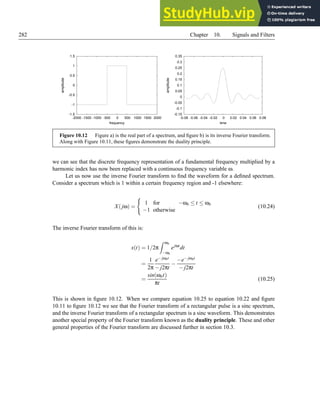 282 Chapter 10. Signals and Filters
-1.5
-1
-0.5
0
0.5
1
1.5
-2000 -1500 -1000 -500 0 500 1000 1500 2000
amplitude
frequency
-0.15
-0.1
-0.05
0
0.05
0.1
0.15
0.2
0.25
0.3
0.35
-0.08 -0.06 -0.04 -0.02 0 0.02 0.04 0.06 0.08
amplitude
time
Figure 10.12 Figure a) is the real part of a spectrum, and figure b) is its inverse Fourier transform.
Along with Figure 10.11, these figures demonstrate the duality principle.
we can see that the discrete frequency representation of a fundamental frequency multiplied by a
harmonic index has now been replaced with a continuous frequency variable ω.
Let us now use the inverse Fourier transform to find the waveform for a defined spectrum.
Consider a spectrum which is 1 within a certain frequency region and -1 elsewhere:
X(jω) =
(
1 for −ωb ≤ t ≤ ωb
−1 otherwise
(10.24)
The inverse Fourier transform of this is:
x(t) = 1/2π
Z ωb
−ωb
ejωt
dt
=
1
2π
e− jωbt
− j2πt
−
−e− jωbt
− j2πt
=
sin(ωbt)
πt
(10.25)
This is shown in figure 10.12. When we compare equation 10.25 to equation 10.22 and figure
10.11 to figure 10.12 we see that the Fourier transform of a rectangular pulse is a sinc spectrum,
and the inverse Fourier transform of a rectangular spectrum is a sinc waveform. This demonstrates
another special property of the Fourier transform known as the duality principle. These and other
general properties of the Fourier transform are discussed further in section 10.3.
 