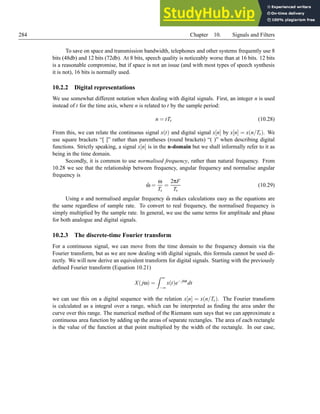 284 Chapter 10. Signals and Filters
To save on space and transmission bandwidth, telephones and other systems frequently use 8
bits (48db) and 12 bits (72db). At 8 bits, speech quality is noticeably worse than at 16 bits. 12 bits
is a reasonable compromise, but if space is not an issue (and with most types of speech synthesis
it is not), 16 bits is normally used.
10.2.2 Digital representations
We use somewhat different notation when dealing with digital signals. First, an integer n is used
instead of t for the time axis, where n is related to t by the sample period:
n = tTs (10.28)
From this, we can relate the continuous signal x(t) and digital signal x[n] by x[n] = x(n/Ts). We
use square brackets “[ ]” rather than parentheses (round brackets) “( )” when describing digital
functions. Strictly speaking, a signal x[n] is in the n-domain but we shall informally refer to it as
being in the time domain.
Secondly, it is common to use normalised frequency, rather than natural frequency. From
10.28 we see that the relationship between frequency, angular frequency and normalise angular
frequency is
ω̂ =
ω
Ts
=
2πF
Ts
(10.29)
Using n and normalised angular frequency ω̂ makes calculations easy as the equations are
the same regardless of sample rate. To convert to real frequency, the normalised frequency is
simply multiplied by the sample rate. In general, we use the same terms for amplitude and phase
for both analogue and digital signals.
10.2.3 The discrete-time Fourier transform
For a continuous signal, we can move from the time domain to the frequency domain via the
Fourier transform, but as we are now dealing with digital signals, this formula cannot be used di-
rectly. We will now derive an equivalent transform for digital signals. Starting with the previously
defined Fourier transform (Equation 10.21)
X(jω) =
Z ∞
−∞
x(t)e− jωt
dt
we can use this on a digital sequence with the relation x[n] = x(n/Ts). The Fourier transform
is calculated as a integral over a range, which can be interpreted as finding the area under the
curve over this range. The numerical method of the Riemann sum says that we can approximate a
continuous area function by adding up the areas of separate rectangles. The area of each rectangle
is the value of the function at that point multiplied by the width of the rectangle. In our case,
 