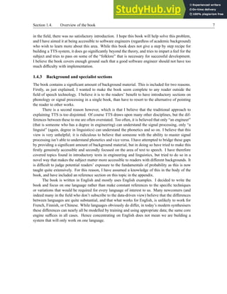 Section 1.4. Overview of the book 7
in the field, there was no satisfactory introduction. I hope this book will help solve this problem,
and I have aimed it at being accessible to software engineers (regardless of academic background)
who wish to learn more about this area. While this book does not give a step by step recipe for
building a TTS system, it does go significantly beyond the theory, and tries to impart a feel for the
subject and tries to pass on some of the “folklore” that is necessary for successful development.
I believe the book covers enough ground such that a good software engineer should not have too
much difficulty with implementation.
1.4.3 Background and specialist sections
The book contains a significant amount of background material. This is included for two reasons.
Firstly, as just explained, I wanted to make the book seem complete to any reader outside the
field of speech technology. I believe it is to the readers’ benefit to have introductory sections on
phonology or signal processing in a single book, than have to resort to the alternative of pointing
the reader to other works.
There is a second reason however, which is that I believe that the traditional approach to
explaining TTS is too disjointed. Of course TTS draws upon many other disciplines, but the dif-
ferences between these to me are often overstated. Too often, it is believed that only “an engineer”
(that is someone who has a degree in engineering) can understand the signal processing, only “a
linguist” (again, degree in linguistics) can understand the phonetics and so on. I believe that this
view is very unhelpful; it is ridiculous to believe that someone with the ability to master signal
processing isn’t able to understand phonetics and vice versa. I have attempted to bridge these gaps
by providing a significant amount of background material, but in doing so have tried to make this
firstly genuinely accessible and secondly focused on the area of text to speech. I have therefore
covered topics found in introductory texts in engineering and linguistics, but tried to do so in a
novel way that makes the subject matter more accessible to readers with different backgrounds. It
is difficult to judge potential readers’ exposure to the fundamentals of probability as this is now
taught quite extensively. For this reason, I have assumed a knowledge of this in the body of the
book, and have included an reference section on this topic in the appendix.
The book is written in English and mostly uses English examples. I decided to write the
book and focus on one language rather than make constant references to the specific techniques
or variations that would be required for every language of interest to us. Many newcomers (and
indeed many in the field who don’t subscribe to the data-driven view) believe that the differences
between languages are quite substantial, and that what works for English, is unlikely to work for
French, Finnish, or Chinese. While languages obviously do differ, in today’s modern synthesisers
these differences can nearly all be modelled by training and using appropriate data; the same core
engine suffices in all cases. Hence concentrating on English does not mean we are building a
system that will only work on one language.
 