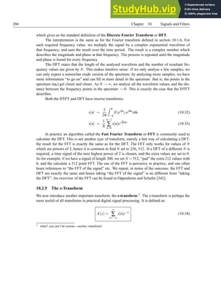 286 Chapter 10. Signals and Filters
which gives us the standard definition of the Discrete Fourier Transform or DFT.
The interpretation is the same as for the Fourier transform defined in section 10.1.6; For
each required frequency value, we multiply the signal by a complex exponential waveform of
that frequency, and sum the result over the time period. The result is a complex number which
describes the magnitude and phase at that frequency. The process is repeated until the magnitude
and phase is found for every frequency.
The DFT states that the length of the analysed waveform and the number of resultant fre-
quency values are given by N. This makes intuitive sense: if we only analyse a few samples, we
can only expect a somewhat crude version of the spectrum; by analysing more samples, we have
more information “to go on” and can fill in more detail in the spectrum: that is, the points in the
spectrum (ωk) get closer and closer. As N → ∞, we analyse all the waveform values, and the dis-
tance between the frequency points in the spectrum → 0. This is exactly the case that the DTFT
describes.
Both the DTFT and DFT have inverse transforms:
x[n] =
1
2π
Z π
−π
X(ejω̂
).ejω̂n
dω̂ (10.32)
x[n] =
1
N
N−1
∑
n=0
x[n]ej 2π
N kn
(10.33)
In practice an algorithm called the Fast Fourier Transform or FFT is commonly used to
calculate the DFT. This is not another type of transform, merely a fast way of calculating a DFT:
the result for the FFT is exactly the same as for the DFT. The FFT only works for values of N
which are powers of 2, hence it is common to find N set to 256, 512. If a DFT of a different N is
required, a time signal of the next highest power of 2 is chosen, and the extra values are set to 0.
So for example, if we have a signal of length 300, we set N = 512, “pad” the extra 212 values with
0, and the calculate a 512 point FFT. The use of the FFT is pervasive in practice, and one often
hears references to “the FFT of the signal” etc. We repeat, in terms of the outcome, the FFT and
DFT are exactly the same and hence taking “the FFT of the signal” is no different from “taking
the DFT”. An overview of the FFT can be found in Oppenheim and Schafer [342].
10.2.5 The z-Transform
We now introduce another important transform, the z-transform 3. The z-transform is perhaps the
most useful of all transforms in practical digital signal processing. It is defined as:
X(z) =
∞
∑
n=−∞
x[n]z−n
(10.34)
3 what? you can’t be serious - another transform!
 