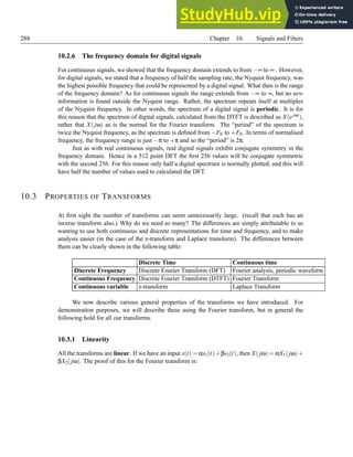 288 Chapter 10. Signals and Filters
10.2.6 The frequency domain for digital signals
For continuous signals, we showed that the frequency domain extends to from −∞ to ∞ . However,
for digital signals, we stated that a frequency of half the sampling rate, the Nyquist frequency, was
the highest possible frequency that could be represented by a digital signal. What then is the range
of the frequency domain? As for continuous signals the range extends from −∞ to ∞, but no new
information is found outside the Nyquist range. Rather, the spectrum repeats itself at multiples
of the Nyquist frequency. In other words, the spectrum of a digital signal is periodic. It is for
this reason that the spectrum of digital signals, calculated from the DTFT is described as X(ejωt),
rather that X( jω) as is the normal for the Fourier transform. The “period” of the spectrum is
twice the Nyquist frequency, as the spectrum is defined from −FN to +FN. In terms of normalised
frequency, the frequency range is just −π to +π and so the “period” is 2π.
Just as with real continuous signals, real digital signals exhibit conjugate symmetry in the
frequency domain. Hence in a 512 point DFT the first 256 values will be conjugate symmetric
with the second 256. For this reason only half a digital spectrum is normally plotted, and this will
have half the number of values used to calculated the DFT.
10.3 PROPERTIES OF TRANSFORMS
At first sight the number of transforms can seem unnecessarily large. (recall that each has an
inverse transform also.) Why do we need so many? The differences are simply attributable to us
wanting to use both continuous and discrete representations for time and frequency, and to make
analysis easier (in the case of the z-transform and Laplace transform). The differences between
them can be clearly shown in the following table:
Discrete Time Continuous time
Discrete Frequency Discrete Fourier Transform (DFT) Fourier analysis, periodic waveform
Continuous Frequency Discrete Fourier Transform (DTFT) Fourier Transform
Continuous variable z-transform Laplace Transform
We now describe various general properties of the transforms we have introduced. For
demonstration purposes, we will describe these using the Fourier transform, but in general the
following hold for all our transforms.
10.3.1 Linearity
All the transforms are linear. If we have an input x(t) = αs1(t)+βs2(t), then X(jω) = αX1(jω)+
βX2(jω). The proof of this for the Fourier transform is:
 