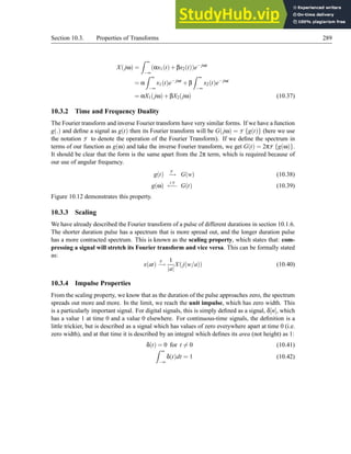 Section 10.3. Properties of Transforms 289
X(jω) =
Z ∞
−∞
(αx1(t)+βx2(t))e− jωt
= α
Z ∞
−∞
x1(t)e− jωt
+β
Z ∞
−∞
x2(t)e− jωt
= αX1(jω)+βX2(jω) (10.37)
10.3.2 Time and Frequency Duality
The Fourier transform and inverse Fourier transform have very similar forms. If we have a function
g(.) and define a signal as g(t) then its Fourier transform will be G(jω) = F {g(t)} (here we use
the notation F to denote the operation of the Fourier Transform). If we define the spectrum in
terms of our function as g(ω) and take the inverse Fourier transform, we get G(t) = 2πF {g(ω)}.
It should be clear that the form is the same apart from the 2π term, which is required because of
our use of angular frequency.
g(t)
F
−
→ G(w) (10.38)
g(ω)
I F
←
−
− G(t) (10.39)
Figure 10.12 demonstrates this property.
10.3.3 Scaling
We have already described the Fourier transform of a pulse of different durations in section 10.1.6.
The shorter duration pulse has a spectrum that is more spread out, and the longer duration pulse
has a more contracted spectrum. This is known as the scaling property, which states that: com-
pressing a signal will stretch its Fourier transform and vice versa. This can be formally stated
as:
x(at)
F
−
→
1
|a|
X(j(w/a)) (10.40)
10.3.4 Impulse Properties
From the scaling property, we know that as the duration of the pulse approaches zero, the spectrum
spreads out more and more. In the limit, we reach the unit impulse, which has zero width. This
is a particularly important signal. For digital signals, this is simply defined as a signal, δ[n], which
has a value 1 at time 0 and a value 0 elsewhere. For continuous-time signals, the definition is a
little trickier, but is described as a signal which has values of zero everywhere apart at time 0 (i.e.
zero width), and at that time it is described by an integral which defines its area (not height) as 1:
δ(t) = 0 for t 6= 0 (10.41)
Z ∞
−∞
δ(t)dt = 1 (10.42)
 