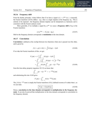 Section 10.3. Properties of Transforms 291
10.3.6 Frequency shift
From the duality principle, it then follows that if we have a signal x(t) = ejω0t (i.e. a sinusoid),
the Fourier transform will be 2πδ(ω − ω0), that is a single impulse at the frequency ω0. This is
entirely to be expected - the frequency domain impulse can be interpreted as a harmonic and is
consistent with the Fourier analysis result.
More generally, if we multiply a signal by e jω0t we cause a frequency shift of ω0 in the
Fourier transform:
x(t)ejω0t
← X(j(ω−ω0)) (10.47)
Shift in the frequency domain corresponds to modulation in the time domain.
10.3.7 Convolution
Convolution is defined as the overlap between two functions when one is passed over the other,
and is given by:
f(t) = g(t)⊗h(t) =
Z
h(τ)g(t −τ)dτ (10.48)
If we take the Fourier transform of this, we get:
F(jω) = F
nZ ∞
τ=−∞
h(τ)g(t −τ)dτ
o
=
Z ∞
t=−∞
Z ∞
τ=−∞
h(τ)g(t −τ)

e− jωt
dt
=
Z ∞
τ=−∞
h(τ)dτ
Z ∞
t=−∞
g(t −τ)e− jωt
dt (10.49)
from the time-delay property (equation 10.3.5) we know that:
Z ∞
τ=−∞
g(t −τ)e− jωt
= e− jωτ
G(jω)
and substituting this into 10.49 gives
F(jω) =
Z ∞
τ=−∞
h(τ)e− jωτ
G(jω)
The
R
h(τ)e− jωτ term is simply the Fourier transform of h(t) defined in terms of τ rather than t, so
we can state:
F(ω) = G(ω)H(ω) (10.50)
Hence, convolution in the time domain corresponds to multiplication in the frequency do-
main. It can also be proved that multiplication in the time domain corresponds to convolution in
the frequency domain.
 