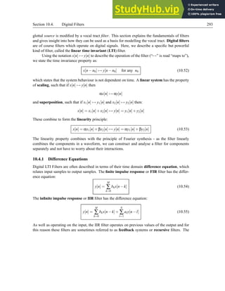 Section 10.4. Digital Filters 293
glottal source is modified by a vocal tract filter. This section explains the fundamentals of filters
and gives insight into how they can be used as a basis for modelling the vocal tract. Digital filters
are of course filters which operate on digital signals. Here, we describe a specific but powerful
kind of filter, called the linear time invariant (LTI) filter.
Using the notation x[n] 7→ y[n] to describe the operation of the filter (“7→” is read “maps to”),
we state the time invariance property as:
x[n−n0] 7→ y[n−n0] for any n0 (10.52)
which states that the system behaviour is not dependent on time. A linear system has the property
of scaling, such that if x[n] 7→ y[n] then
αx[n] 7→ αy[n]
and superposition, such that if x1[n] 7→ y1[n] and x2[n] 7→ y2[n] then:
x[n] = x1[n]+x2[n] 7→ y[n] = y1[n]+y2[n]
These combine to form the linearity principle:
x[n] = αx1[n]+βx2[n] 7→ y[n] = αy1[n]+βy2[n] (10.53)
The linearity property combines with the principle of Fourier synthesis - as the filter linearly
combines the components in a waveform, we can construct and analyse a filter for components
separately and not have to worry about their interactions.
10.4.1 Difference Equations
Digital LTI Filters are often described in terms of their time domain difference equation, which
relates input samples to output samples. The finite impulse response or FIR filter has the differ-
ence equation:
y[n] =
M
∑
k=0
bkx[n−k] (10.54)
The infinite impulse response or IIR filter has the difference equation:
y[n] =
M
∑
k=0
bkx[n−k]+
N
∑
l=1
aly[n−l] (10.55)
As well as operating on the input, the IIR filter operates on previous values of the output and for
this reason these filters are sometimes referred to as feedback systems or recursive filters. The
 