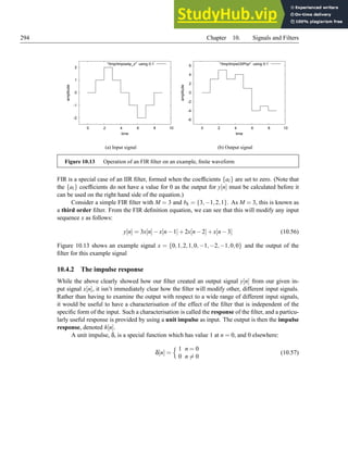 294 Chapter 10. Signals and Filters
-2
-1
0
1
2
0 2 4 6 8 10
amplitude
time
/tmp/tmpos4p_z using 0:1
(a) Input signal
-6
-4
-2
0
2
4
6
0 2 4 6 8 10
amplitude
time
/tmp/tmpwO0Pqx using 0:1
(b) Output signal
Figure 10.13 Operation of an FIR filter on an example, finite waveform
FIR is a special case of an IIR filter, formed when the coefficients {al} are set to zero. (Note that
the {al} coefficients do not have a value for 0 as the output for y[n] must be calculated before it
can be used on the right hand side of the equation.)
Consider a simple FIR filter with M = 3 and bk = {3,−1,2,1}. As M = 3, this is known as
a third order filter. From the FIR definition equation, we can see that this will modify any input
sequence x as follows:
y[n] = 3x[n]−x[n−1]+2x[n−2]+x[n−3] (10.56)
Figure 10.13 shows an example signal x = {0,1,2,1,0,−1,−2,−1,0,0} and the output of the
filter for this example signal
10.4.2 The impulse response
While the above clearly showed how our filter created an output signal y[n] from our given in-
put signal x[n], it isn’t immediately clear how the filter will modify other, different input signals.
Rather than having to examine the output with respect to a wide range of different input signals,
it would be useful to have a characterisation of the effect of the filter that is independent of the
specific form of the input. Such a characterisation is called the response of the filter, and a particu-
larly useful response is provided by using a unit impulse as input. The output is then the impulse
response, denoted h[n].
A unit impulse, δ, is a special function which has value 1 at n = 0, and 0 elsewhere:
δ[n] =
n 1 n = 0
0 n 6= 0
(10.57)
 