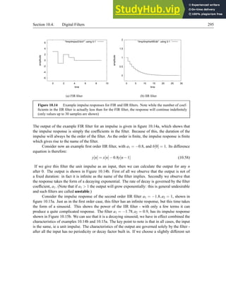 Section 10.4. Digital Filters 295
-6
-4
-2
0
2
4
6
0 2 4 6 8 10
amplitude
time
/tmp/tmpszD3oV using 0:1
(a) FIR filter
0
0.5
1
1.5
2
0 5 10 15 20 25 30
amplitude
time
/tmp/tmpHwWEdb using 0:1
(b) IIR filter
Figure 10.14 Example impulse responses for FIR and IIR filters. Note while the number of coef-
ficients in the IIR filter is actually less than for the FIR filter, the response will continue indefinitely
(only values up to 30 samples are shown)
The output of the example FIR filter for an impulse is given in figure 10.14a, which shows that
the impulse response is simply the coefficients in the filter. Because of this, the duration of the
impulse will always be the order of the filter. As the order is finite, the impulse response is finite
which gives rise to the name of the filter.
Consider now an example first order IIR filter, with a1 = −0.8, and b[0] = 1. Its difference
equation is therefore:
y[n] = x[n]−0.8y[n−1] (10.58)
If we give this filter the unit impulse as an input, then we can calculate the output for any n
after 0. The output is shown in Figure 10.14b. First of all we observe that the output is not of
a fixed duration: in fact it is infinite as the name of the filter implies. Secondly we observe that
the response takes the form of a decaying exponential. The rate of decay is governed by the filter
coefficient, a1. (Note that if a1  1 the output will grow exponentially: this is general undesirable
and such filters are called unstable.)
Consider the impulse response of the second order IIR filter a1 = −1.8,a2 = 1, shown in
figure 10.15a. Just as in the first order case, this filter has an infinite response, but this time takes
the form of a sinusoid. This shows the power of the IIR filter - with only a few terms it can
produce a quite complicated response. The filter a1 = −1.78,a2 = 0.9, has its impulse response
shown in Figure 10.15b. We can see that it is a decaying sinusoid; we have in effect combined the
characteristics of examples 10.14b and 10.15a. The key point to note is that in all cases, the input
is the same, ie a unit impulse. The characteristics of the output are governed solely by the filter -
after all the input has no periodicity or decay factor built in. If we choose a slightly different set
 