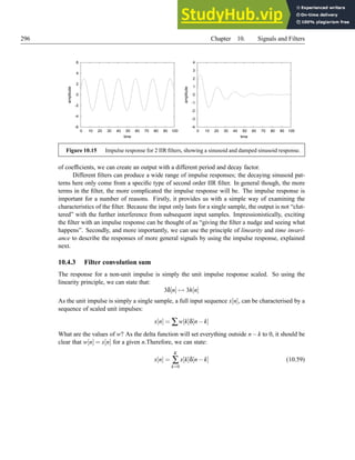 296 Chapter 10. Signals and Filters
-6
-4
-2
0
2
4
6
0 10 20 30 40 50 60 70 80 90 100
amplitude
time
-4
-3
-2
-1
0
1
2
3
4
0 10 20 30 40 50 60 70 80 90 100
amplitude
time
Figure 10.15 Impulse response for 2 IIR filters, showing a sinusoid and damped sinusoid response.
of coefficients, we can create an output with a different period and decay factor.
Different filters can produce a wide range of impulse responses; the decaying sinusoid pat-
terns here only come from a specific type of second order IIR filter. In general though, the more
terms in the filter, the more complicated the impulse response will be. The impulse response is
important for a number of reasons. Firstly, it provides us with a simple way of examining the
characteristics of the filter. Because the input only lasts for a single sample, the output is not “clut-
tered” with the further interference from subsequent input samples. Impressionistically, exciting
the filter with an impulse response can be thought of as “giving the filter a nudge and seeing what
happens”. Secondly, and more importantly, we can use the principle of linearity and time invari-
ance to describe the responses of more general signals by using the impulse response, explained
next.
10.4.3 Filter convolution sum
The response for a non-unit impulse is simply the unit impulse response scaled. So using the
linearity principle, we can state that:
3δ[n] 7→ 3h[n]
As the unit impulse is simply a single sample, a full input sequence x[n], can be characterised by a
sequence of scaled unit impulses:
x[n] = ∑w[k]δ[n−k]
What are the values of w? As the delta function will set everything outside n−k to 0, it should be
clear that w[n] = x[n] for a given n.Therefore, we can state:
x[n] =
K
∑
k=0
x[k]δ[n−k] (10.59)
 