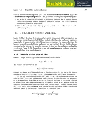 Section 10.5. Digital filter analysis and design 299
which is the same result as equation 10.62. This shows that the transfer function H(z) is the
z-transform of the impulse response h[n]. This gives us the following two important properties:
1. a LTI filter is completely characterised by its impulse response, h[n] in the time domain.
The z-transform of the impulse response is the transfer function, H(z), which completely
characterises the filter in the z-domain.
2. The transfer function is a ratio of two polynomials, with the same coefficients as used in the
difference equation.
10.5 DIGITAL FILTER ANALYSIS AND DESIGN
Section 10.4 fully described the relationship between the time domain difference equations and
the z-domain transfer function of a LTI filter. For first order filters, the coefficients are directly
interpretable, for example as the rate of decay in an exponential. For higher order filters this
becomes more difficult, and while the coefficients {al} and {bk} fully describe the filter, they are
somewhat hard to interpret (for example, it was not obvious how the coefficients produced the
waveforms in Figure 10.15). We can however use polynomial analysis to produce a more easily
interpretable form of the transfer function.
10.5.1 Polynomial analysis: poles and zeros
Consider a simple quadratic equation defined in terms of a real variable x:
f(x) = 2x2
−6x+1
This equation can be factorised into
f(x) = G(x−q1)(x−q2)
and then the roots q1,q2 of the quadratic can be found by setting f(x) to 0 and solving for x (in
this case the roots are x = 0.38 and x = 2.62). G is the gain, which simply scales the function.
We can plot the polynomial as shown in Figure 10.16a. The roots of this expression (the
points at which f(x) = 0) are marked on the graph. Although the roots only mark two points, they
do in fact describe the general curve. Figure 10.16b shows the effect of varying the gain - the
curve can become steeper or shallower, or even inverted if the gain is set to a negative number, but
in all cases the general shape of the curve is the same. Because setting x to one of the roots results
in f(x) = 0, we call these roots zeros. Now consider the same polynomial used as a denominator
expression, where by convention we keep the gain as a numerator term:
f(x) =
1
2x2 −6x+1
=
G
′
(x− p1)(x− p2)
 