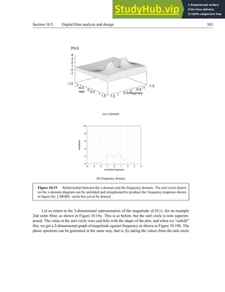 Section 10.5. Digital filter analysis and design 303
-1.5
-1
-0.5
0
0.5
1
1.5
imaginary
-1.5
-1
-0.5
0
0.5
1
1.5
real
-1
0
1
2
3
4
|H(z)|
(a) z-domain
0
2
4
6
8
10
-4 -3 -2 -1 0 1 2 3 4
amplitude
normalise frequency
(b) frequency domain
Figure 10.19 Relationship between the z-domain and the frequency domain. The unit circle drawn
on the z-domain diagram can be unfolded and straightened to produce the frequency response shown
in figure (b). [ MORE: circle has yet to be drawn]
Let us return to the 3-dimensional representation of the magnitude of H(z), for an example
2nd order filter, as shown in Figure 10.19a. This is as before, but the unit circle is now superim-
posed. The value at the unit circle rises and falls with the shape of the plot, and when we “unfold”
this, we get a 2-dimensional graph of magnitude against frequency as shown in Figure 10.19b. The
phase spectrum can be generated in the same way, that is, by taking the values from the unit circle
 