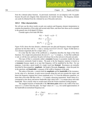 304 Chapter 10. Signals and Filters
from the z-domain phase function. As previously mentioned, we can dispense with 3-d graphs
because the pole-zero diagram fully characterises the transfer function. The frequency domain
can easily be obtained from the z-domain by use of the poles and zeros.
10.5.3 Filter characteristics
We will now use the above results on pole zero analysis and frequency domain interpretation to
examine the properties of first order and second order filters, and show how these can be extended
to the general case of all digital LTI filters.
Consider again a first order IIR filter:
h[n] = b0x[n]−a1y[n−1]
H(z) =
b1
1−a1z−1
H(ejω
) =
b1
1−a1e− jω
Figure 10.20, shows the time domain, z-domain pole zero plot and frequency domain magnitude
spectrum for this filter with b0 = 1 and a1 varying over 0.8,0.7,0.6,0.4. Figure 10.20d shows a
3-d z-domain magnitude plot for a single value, a1 = 0.7.
It is clear that the value of the coefficient a1 completely describes the shape of the three
functions. For a single term polynomial, the root of 1−a1z−1 is simply a1. As the filter coefficient
is real, so will the root, and hence the pole will always line on the real axis in the pole-zero plot.
This type of filter is commonly called a resonator because it accurately models the types
of resonances commonly found in nature. The peak in the the frequency response is known as
a resonance because signals at or near that frequency will be amplified by the filter. For our
purposes, it provides a good model of a single vocal tract formant. Resonances are normally
described by three properties: amplitude - the height of the peak, frequency - where the peak lies
in the spectrum, and bandwidth - a measure of the width or sharpness of the peak.
The radius of the pole, r controls both the amplitude and the bandwidth of the resonance.
As the value of a1 decreases, its pole moves towards along the real axis towards the origin, and
hence the frequency response has a lower amplitude at ω̂ = 0. From the difference equations, we
know that a first order IIR filter with a1  1 is simply a decaying exponential. Small values of a1
correspond to slow decay and narrow bandwidth, large values (still  1) a steeper decay and wider
bandwidth. This is exactly what we would expect from the Fourier transform scaling property
The standard measure of bandwidth is the 3db down point which is the width of the reso-
nance at 1/
√
2 down from the peak. For larger values of r = |a1|, two useful approximations of
the bandwidth (in normalised frequency) are:
B̂ ≈ −2ln(r)
B̂ ≈ 2(1−r)
√
r
0.5  r  1.0 (10.67)
 