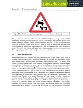 Section 2.1. Types of communication 9
Figure 2.1 (British) road sign, indicating a slippery road and high chance of skidding.
this type of communication is that the intensity of the external form is clearly a function of the
the intensity of feeling; the more intense the pain the louder the yell. Other primary mental states
such as happiness, anger and sadness can be expressed in this way. This type of communication
is one that is common to most higher animals. While the ability to express these affective states
is common among animals, the precise means by which these are expressed is not universal or
always obvious. A high pitched yell, squeal or cry often means pain, but it by no means obvious
that a dog’s wagging tail or a cat’s purring are expressions of happiness.
2.1.2 Iconic communication
Though fundamental and powerful, affective communication is severely limited in the range of
things it can be used to express. Happiness can readily be conveyed, but other simple mental
states such as hunger or tiredness are significantly more difficult to convey. To express more
complex messages, we can make use of a second communication mechanism known as iconic
communication. An iconic system is one where the created form of the communication somehow
resembles what the intended meaning. We use the term “form” here in a technical sense that al-
lows us to discuss the common properties of communication systems: in acoustic communication,
“form” can be thought of as a type of sound; in visual communication form might be types of
hand signals, facial expressions and so on. For example, it is common to communicate tiredness
iconically by the “sleeping gesture”, where someone closes her eyes, puts her hands together and
places her head sideways on her hands. The person isn’t really asleep - she using a gesture that
(crudely) mimics sleep to indicate tiredness. Another good example of iconic communication is
the road sign shown in Figure 2.1.1. In this case, the form is the diagram, and the meaning is
slippery road, and the fact that the form visually resembles what can happen when a road is slippy
means that this communication is iconic. Note that just with the sleep example, the form isn’t a
particularly accurate picture of a car, road, skid or so on; the idea is to communicate the essence
 