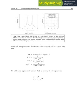 Section 10.5. Digital filter analysis and design 307
0
1
2
3
4
5
6
7
-4 -3 -2 -1 0 1 2 3 4
amplitude
normalise frequency
(a) pole-zero plot
-1
-0.5
0
0.5
1
-1 -0.5 0 0.5 1
amplitude
time
/tmp/tmpV_ny2Q using 1:2
/tmp/tmpYSkHQr using 1:2
/tmp/tmpmWEdeH using 1:2
/tmp/tmp5L1og7 using 1:2
/tmp/tmpwCVli3 using 1:2
(b) frequency response
Figure 10.22 Plots of second order IIR filter for a series of poles. All have the same angle, but
differ in distance from the unit circle. The poles in the pole-zero diagram are conjugate symmetric,
meaning they are symmetric in the real-axis. Because of this the frequency response will have peaks
at the same positive and negative values
a single pole in the positive range. If we have two poles, we naturally now have a second order
filter:
h[n] = b0x[n]−a1y[n−1]−a2y[n−2]
H(z) =
b1
1−a1z−1 −a2z−2
H(z) =
1
(1− p1z1)(1− p2z1)
H(ejω
) =
b1
1−a1e− jω −a2e−2jω
The full frequency response can be seen more clearly by expressing the poles in polar form:
p1 = rejθ
p2 = p∗
1 = re− jθ
 