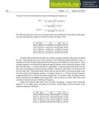 308 Chapter 10. Signals and Filters
Using this we can write the transfer function and frequency response as:
H(z) =
1
(1−rejθz−1)(1−re− jθz−1)
=
1
1−2rcos(θ)z−1 +r2z−2
H(ejω
) =
1
1−2rcos(θ)e− jω +r2e− j2w
The following table gives four sets of example poles and coefficients for this filter, and the pole-
zero plot and frequency responses for these are shown in Figure 10.22.
r θ p1 p2 a1 a2
0.9 1.0 0.48 + 0.75j 0.48 - 0.75j 0.97 -0.81
0.8 1.0 0.43 + 0.67j 0.43 - 0.67j 0.86 -0.64
0.7 1.0 0.38 + 0.59j 0.38 - 0.59j 0.75 -0.48
0.6 1.0 0.32 + 0.51j 0.32 - 0.51j 0.65 -0.36
From the table and the pole-zero plot, the complex conjugate property of the poles can clearly
be seen. This property gives rise to the symmetry in the frequency domain about the y-axis. It
should also be clear that the relationship between the poles and coefficients is less obvious. These
example responses were defined by keeping the angle θ constant, while varying the distance of the
pole from the origin, r. It can be seen that as r approaches 1, and the position of the pole nears the
unit circle, the frequency response becomes sharper. Exactly the same effect was observed with
the first order filter. Moving the poles off the real-axis has the effect of moving the peaks away
from the origin in the frequency response. For larger values of r ( 0.5) the resonant frequency
is approximated by θ, as for the first order complex pole. For smaller values, the approximation
breaks down because the skirts of each pole (that is, the rol-off area on either side of the actual
resonance) interact and cause a shifting of frequency.
Figure 10.23 and the table below show the effect of keeping r constant while varying the
angle θ. As we might expect, the peaks now all have similar shape, but their location in the
frequency response is different.
r θ p1 p2 a1 a2
0.8 0.75 0.58+0.54j 0.58-0.54j 1.17, -0.64
0.8 1.0 0.43+0.67j 0.43-0.67j 0.86 -0.64
0.8 1.25 0.25+0.76j 0.25-0.76j 0.50 -0.64
0.8 1.5 0.056+0.78j 0.05-0.78j 0.11 -0.64
 