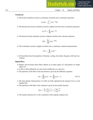314 Chapter 10. Signals and Filters
Transforms
• The Fourier transform converts a continuous waveform into a continuous spectrum:
X(jω) =
Z ∞
−∞
x(t)e− jω
dt
• The discrete-time Fourier transform converts a digital waveform into a continuous spectrum:
X(ejω̂
) =
∞
∑
−∞
x[n]e− jω̂n
• The discrete Fourier transform converts a digital waveform into a discrete spectrum:
X[k] =
N−1
∑
n=0
x[n]e− j 2π
N kn
• The z-transform converts a digital waveform into a continuous z-domain representation:
X(z) =
∞
∑
n=−∞
x[n]z−n
• All transforms have the properties of linearity, scaling, time delay, frequency shift and con-
volution.
Digital filters
• Digital, time-invariant linear filters operate on an input signal x[n] and produce an output
signal y[n].
• A filter is fully defined by two sets of real coefficients {al} and {bk}.
• The operation of the filter in the time domain is given by the difference equation.
y[n] =
M
∑
k=0
bkx[n−k]+
N
∑
l=1
aly[n−l] (10.71)
• The time domain characteristics of a filter are fully captured by the response h[n] to a unit
impulse δ[n].
• The operation of the filter in the z-domain is given by the transfer function.
H(z) =
b0 +b1z−1 +...+bMz−M
1−a1z−1 −...−aNz−N
• The transfer function H(z) is the z-transform of the impulse response h[n].
 