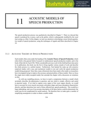 11
ACOUSTIC MODELS OF
SPEECH PRODUCTION
The speech production process was qualitatively described in Chapter 7. There we showed that
speech is produced by a source, such as the glottis, which is subsequently modified by the vocal
tract acting as a filter. In this chapter, we turn our attention to developing a more formal quantita-
tive model of speech production, using the techniques of signals and filters described in Chapter
10.
11.1 ACOUSTIC THEORY OF SPEECH PRODUCTION
Such models often come under the heading of the Acoustic Theory of Speech Production, which
refers both to the general field of research in mathematical speech production models, and to the
book of that title by Fant [158]. While considerable previous work in this field had been done prior
to its publication, this book was the first to bring together various strands of work and describe
the whole process in a unified manner. Furthermore, Fant backed his study up with extensive
empirical studies with x-rays and mechanical models to test and verify the speech production
models being proposed. Since then, many refinements have been made to the model, as researchers
have investigated trying to improve the accuracy and practicalities of these models. Here we focus
the single most widely accepted model, but conclude the chapter with a discussion on variations
on this.
As with any modelling process, we have to reach a compromise between a model which
accurately describes the phenomena in question, and one which is simple, effective and suited
to practical needs. If we tried to capture every aspect of the vocal organs directly, we would
have to account for every muscle movement, articulator shape and tissue absorption characteristic
directly, and then determine how each of these affected how speech production. This would be a
huge undertaking, and even if an accurate description of all these factors could be determined, the
result may be too complicated for useful analysis. We therefore have to make quite a number of
simplifying assumptions in order to obtain a usable model.
316
 