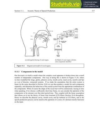 Section 11.1. Acoustic Theory of Speech Production 317
nasal cavity
oral cavity
tongue
pharynx
glottis
larynx
vocal folds
hard palate
soft palate
lips
nostril
alveolar ridge
teeth
velum
uvula
(a) mid-sagittal drawing of vocal organs (b) Model of vocal organs with dis-
crete components identified
Figure 11.1 Diagram and model of vocal organs.
11.1.1 Components in the model
Our first task is to build a model where the complex vocal apparatus is broken down into a small
number of independent components. One way of doing this is shown in Figure 11.1b, where
we have modelled the lungs, glottis, pharynx cavity, mouth cavity, nasal cavity, nostrils and lips
as a set of discrete, connected systems. If we make the assumption that the entire system is
linear (in the sense described in Section 10.4) we can then produce a model for each component
separately, and determine the behaviour of the overall system from the appropriate combination of
the components. While of course the shape of the vocal tract will be continuously varying in time
when speaking, if we choose a sufficiently short time frame, we can consider the operation of the
components to be constant over that short period time. This, coupled with the linear assumption
then allows us to use the theory of linear time invariant (LTI) filters (Section 10.4) throughout.
Hence we describe the pharynx cavity, mouth cavity and lip radiation as LTI filters, and so the
speech production process can be stated as the operation of a series of z-domain transfer functions
on the input.
 