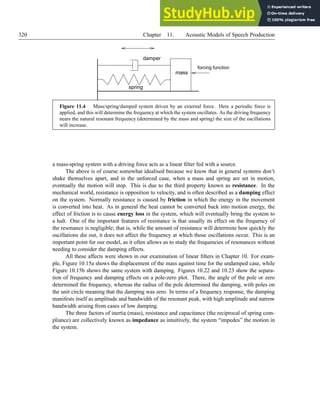 320 Chapter 11. Acoustic Models of Speech Production
damper
mass
spring
forcing function
Figure 11.4 Mass/spring/damped system driven by an external force. Here a periodic force is
applied, and this will determine the frequency at which the system oscillates. As the driving frequency
nears the natural resonant frequency (determined by the mass and spring) the size of the oscillations
will increase.
a mass-spring system with a driving force acts as a linear filter fed with a source.
The above is of course somewhat idealised because we know that in general systems don’t
shake themselves apart, and in the unforced case, when a mass and spring are set in motion,
eventually the motion will stop. This is due to the third property known as resistance. In the
mechanical world, resistance is opposition to velocity, and is often described as a damping effect
on the system. Normally resistance is caused by friction in which the energy in the movement
is converted into heat. As in general the heat cannot be converted back into motion energy, the
effect of friction is to cause energy loss in the system, which will eventually bring the system to
a halt. One of the important features of resistance is that usually its effect on the frequency of
the resonance is negligible; that is, while the amount of resistance will determine how quickly the
oscillations die out, it does not affect the frequency at which those oscillations occur. This is an
important point for our model, as it often allows us to study the frequencies of resonances without
needing to consider the damping effects.
All these affects were shown in our examination of linear filters in Chapter 10. For exam-
ple, Figure 10.15a shows the displacement of the mass against time for the undamped case, while
Figure 10.15b shows the same system with damping. Figures 10.22 and 10.23 show the separa-
tion of frequency and damping effects on a pole-zero plot. There, the angle of the pole or zero
determined the frequency, whereas the radius of the pole determined the damping, with poles on
the unit circle meaning that the damping was zero. In terms of a frequency response, the damping
manifests itself as amplitude and bandwidth of the resonant peak, with high amplitude and narrow
bandwidth arising from cases of low damping.
The three factors of inertia (mass), resistance and capacitance (the reciprocal of spring com-
pliance) are collectively known as impedance as intuitively, the system “impedes” the motion in
the system.
 