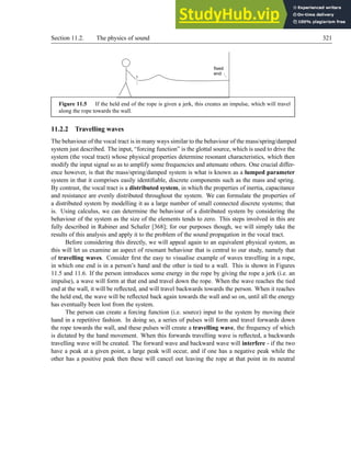 Section 11.2. The physics of sound 321
fixed
end
Figure 11.5 If the held end of the rope is given a jerk, this creates an impulse, which will travel
along the rope towards the wall.
11.2.2 Travelling waves
The behaviour of the vocal tract is in many ways similar to the behaviour of the mass/spring/damped
system just described. The input, “forcing function” is the glottal source, which is used to drive the
system (the vocal tract) whose physical properties determine resonant characteristics, which then
modify the input signal so as to amplify some frequencies and attenuate others. One crucial differ-
ence however, is that the mass/spring/damped system is what is known as a lumped parameter
system in that it comprises easily identifiable, discrete components such as the mass and spring.
By contrast, the vocal tract is a distributed system, in which the properties of inertia, capacitance
and resistance are evenly distributed throughout the system. We can formulate the properties of
a distributed system by modelling it as a large number of small connected discrete systems; that
is. Using calculus, we can determine the behaviour of a distributed system by considering the
behaviour of the system as the size of the elements tends to zero. This steps involved in this are
fully described in Rabiner and Schafer [368]; for our purposes though, we will simply take the
results of this analysis and apply it to the problem of the sound propagation in the vocal tract.
Before considering this directly, we will appeal again to an equivalent physical system, as
this will let us examine an aspect of resonant behaviour that is central to our study, namely that
of travelling waves. Consider first the easy to visualise example of waves travelling in a rope,
in which one end is in a person’s hand and the other is tied to a wall. This is shown in Figures
11.5 and 11.6. If the person introduces some energy in the rope by giving the rope a jerk (i.e. an
impulse), a wave will form at that end and travel down the rope. When the wave reaches the tied
end at the wall, it will be reflected, and will travel backwards towards the person. When it reaches
the held end, the wave will be reflected back again towards the wall and so on, until all the energy
has eventually been lost from the system.
The person can create a forcing function (i.e. source) input to the system by moving their
hand in a repetitive fashion. In doing so, a series of pulses will form and travel forwards down
the rope towards the wall, and these pulses will create a travelling wave, the frequency of which
is dictated by the hand movement. When this forwards travelling wave is reflected, a backwards
travelling wave will be created. The forward wave and backward wave will interfere - if the two
have a peak at a given point, a large peak will occur, and if one has a negative peak while the
other has a positive peak then these will cancel out leaving the rope at that point in its neutral
 