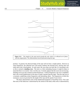 322 Chapter 11. Acoustic Models of Speech Production
Figure 11.6 The impulse in the rope travels towards the wall, where is is reflected out of phase
with the original pulse. The reflected pulse travels backwards along the rope.
position. In general, the observed shape of the rope will not form a simple pattern. However at
some frequencies, the reflected wave will exactly reinforce the forward wave, and the rope will
settle down into a fixed pattern. In such cases, the wave does not look like it is travelling at all,
so this is termed a standing wave. The term is a little misleading because it might be taken to
mean that there is no motion - this is not the case. It merely appears that the waves are not moving.
Standing waves are only created at certain frequencies. At these frequencies, the wave is amplified,
that is the overall displacement in the rope at a peak is greater than the input. Thus the rope acts as
a resonator, amplifying certain frequencies and attenuating others. The frequencies at which the
resonances occur are governed by the length of the rope and the speed of wave travel.
The above demonstrates some of the fundamental properties of travelling waves. First, note
that some of the behaviour is determined by the motion of the hand, while some is determined by
 