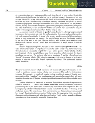 324 Chapter 11. Acoustic Models of Speech Production
of wave motion, they move backwards and forwards along the axis of wave motion. Despite this
significant physical difference, the behaviour can be modelled in exactly the same way. As with
the rope, the specifics of how the wave travels in the air are determined by the physical properties
of the air, and in the case of standing waves by the boundary conditions. The physics of general
sound wave propagation are complicated and form an extensive area of study. For our purposes
however, we only need consider one specific type of sound propagation, that of sound propagation
in a tube. Furthermore, we can assume that the tube has constant cross sectional area along its
length, as this can generalise to cases where the tube varies in area.
An important property of the air is its speed of sound, denoted by c. For a given pressure and
temperature, this is constant, and while this can be calculated from more fundamental properties,
it is easily measured empirically. A typical value is that a sound wave travels 340 metres in one
second at room temperature and pressure. By speed of sound we mean the distance travelled
by one part of the wave in unit time. Note the similarity with the rope; as the speed of sound
propagation is constant, it doesn’t matter what the source does, all waves travel at exactly the
same speed.
In sound propagation in general, the signal or wave is manifested as particle velocity. This
is the pattern of movement of air particles which makes up the sound wave. In tubes however,
the mathematics is considerably simplified if we use a related quantity volume velocity, which is
just the particle velocity multiplied by the area. As the area of the tube is constant, this doesn’t
complicate our analysis. The air in the tube has an impedance Z, and the effect of this is to
“impede” the volume velocity. This brings us to pressure, which can be thought of as the work
required to move the air particles through a particular impedance. The fundamental equation
linking the three is:
P = ZU (11.4)
Hence for a constant pressure a high impedance will mean a reduced particle velocity, or con-
versely to maintain a constant particle velocity, more pressure will be needed if the impedance
increases. This can easily be visualised; imagine pushing something in a pipe; if the pipe is un-
constricted (nothing “impeding”, low impedance) a small amount of pressure (effort) will move
something down the tube. If the tube is blocked, considerably more effort will be required to move
the object.
Acoustic impedance is formulated in a similar fashion to the mechanical impedance de-
scribed in Section 11.2.1. First we have acoustic inductance, meaning that when a sound wave
passes through the air, the inertia in the air impedes any acceleration of the air particles. Next we
have a property called acoustic capacitance, which is equivalent to the effect of the spring in the
mechanical system. This arises because th air is compressible, and the capacitance is a measure of
how strongly the air resists this compression. Unlike inertia, this is a property which reacts to dis-
placement, that is, distance moved, rather than acceleration. Finally we have acoustic resistance,
which dampens the system and is responsible for energy loss.
 