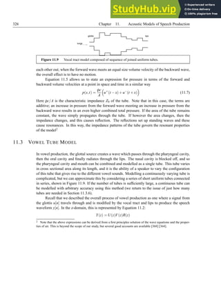 326 Chapter 11. Acoustic Models of Speech Production
lungs
lips
glottis
Figure 11.9 Vocal tract model composed of sequence of joined uniform tubes.
each other out; when the forward wave meets an equal size volume velocity of the backward wave,
the overall effect is to have no motion.
Equation 11.5 allows us to state an expression for pressure in terms of the forward and
backward volume velocities at a point in space and time in a similar way
p(x,t) =
ρc
A

u+
(t −x)+u−
(t +x)

(11.7)
Here ρc/A is the characteristic impedance Z0 of the tube. Note that in this case, the terms are
additive; an increase in pressure from the forward wave meeting an increase in pressure from the
backward wave results in an even higher combined total pressure. If the area of the tube remains
constant, the wave simply propagates through the tube. If however the area changes, then the
impedance changes, and this causes reflection. The reflections set up standing waves and these
cause resonances. In this way, the impedance patterns of the tube govern the resonant properties
of the model2
11.3 VOWEL TUBE MODEL
In vowel production, the glottal source creates a wave which passes through the pharyngeal cavity,
then the oral cavity and finally radiates through the lips. The nasal cavity is blocked off, and so
the pharyngeal cavity and mouth can be combined and modelled as a single tube. This tube varies
in cross sectional area along its length, and it is the ability of a speaker to vary the configuration
of this tube that gives rise to the different vowel sounds. Modelling a continuously varying tube is
complicated, but we can approximate this by considering a series of short uniform tubes connected
in series, shown in Figure 11.9. If the number of tubes is sufficiently large, a continuous tube can
be modelled with arbitrary accuracy using this method (we return to the issue of just how many
tubes are needed in Section 11.3.6).
Recall that we described the overall process of vowel production as one where a signal from
the glottis u[n] travels through and is modified by the vocal tract and lips to produce the speech
waveform y[n]. In the z-domain, this is represented by Equation 11.2:
Y(z) = U(z)V(z)R(z)
2 Note that the above expressions can be derived from a first principles solution of the wave equations and the proper-
ties of air. This is beyond the scope of our study, but several good accounts are available [368] [364].
 