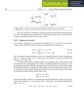 328 Chapter 11. Acoustic Models of Speech Production
U [n − D ]
k
+
k
−
U [n]
−
U [n]
k
+
U [n]
k+1
−
U [n − D ]
k+1
+
U [n − D ]
k+1
−
U [n]
k+1
+
−
+
k
−
U [n + D ]
Figure 11.10 Behaviour of forwards and backwards travelling waves at a tube junction.
In the next section we will develop a general expression for the reflection and transmission
of a wave at the junction of two tubes and in in the subsequent sections, show how this result can
be used to determine the behaviour of the whole system.
11.3.2 Junction of two tubes
If we consider a single tube k in our model, from Equations 11.6, 11.7 and 11.9 we can state the
volume velocity and pressure functions in discrete normalised time and distance as
uk[d,n] = u+
k [n−d]−u−
k [n+d] (11.11a)
pk[d,n] =
ρc
Ak
h
u+
k [n−d]−u−
k [n+d]
i
(11.11b)
Now we consider the junction between a tube k with normalised length Dk and its neighbouring
tube k + 1, shown in Figure 11.10. As this tube is also uniform, it can also be described by
Equations 11.11a and 11.11b.
Joining two tubes creates a boundary condition at the junction, and it is this junction which
determines how the sound propagates as a whole. In considering behaviour at a junction, we can
use an important principle of physics which states that pressure and volume velocity cannot change
instantaneously anywhere. So despite the sudden change in cross sectional area, the volume veloc-
ity and pressure cannot abruptly change, and it follows from this that at the point of the junction
the pressure and volume velocity must be equal. Hence
uk[Dk,n] = uk+1[0,n]
pk[Dk,n] = pk+1[0,n]
Using these boundary conditions we can relate the forwards and backwards volume velocity equa-
tions of tube k and tube k+1 at the junction. That is, at the end (d = Dk) of tube k and the start of
tube k +1 (d = 0)
u+
k [n−Dk]−u−
k [n+Dk] = u+
k+1[n]−u−
k+1[n] (11.12)
 