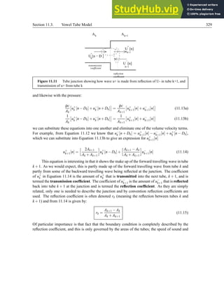 Section 11.3. Vowel Tube Model 329
U [n]
U [n]
U [n − D ]
A
A
transmission
coefficient
reflection
coefficient
k
+
+
k+1
−
k+1
k k+1
Figure 11.11 Tube junction showing how wave u+ is made from reflection of U- in tube k+1, and
transmission of u+ from tube k
and likewise with the pressure:
ρc
Ak

u+
k [n−Dk]+u−
k [n+Dk]

=
ρc
Ak+1

u+
k+1[n]+u−
k+1[n]

(11.13a)
1
Ak

u+
k [n−Dk]+u−
k [n+Dk]

=
1
Ak+1

u+
k+1[n]+u−
k+1[n]

(11.13b)
we can substitute these equations into one another and eliminate one of the volume velocity terms.
For example, from Equation 11.12 we know that u−
k [n + Dk] = u+
k+1[n] − u−
k+1[n] + u+
k [n − Dk],
which we can substitute into Equation 11.13b to give an expression for u+
k+1[n]
u+
k+1[n] =
h 2Ak+1
Ak +Ak+1
i
u+
k [n−Dk]+
hAk+1 −Ak
Ak +Ak+1
i
u−
k+1[n] (11.14)
This equation is interesting in that it shows the make up of the forward travelling wave in tube
k +1. As we would expect, this is partly made up of the forward travelling wave from tube k and
partly from some of the backward travelling wave being reflected at the junction. The coefficient
of u+
k in Equation 11.14 is the amount of u+
k that is transmitted into the next tube, k + 1, and is
termed the transmission coefficient. The coefficient of u−
k+1 is the amount of u−
k+1 that is reflected
back into tube k + 1 at the junction and is termed the reflection coefficient. As they are simply
related, only one is needed to describe the junction and by convention reflection coefficients are
used. The reflection coefficient is often denoted rk (meaning the reflection between tubes k and
k +1) and from 11.14 is given by:
rk =
Ak+1 −Ak
Ak +Ak+1
(11.15)
Of particular importance is that fact that the boundary condition is completely described by the
reflection coefficient, and this is only governed by the areas of the tubes; the speed of sound and
 