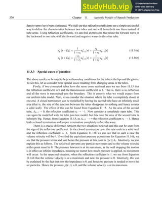 330 Chapter 11. Acoustic Models of Speech Production
density terms have been eliminated. We shall see that reflection coefficients are a simple and useful
way to define the characteristics between two tubes and we will henceforth use them instead of
tube areas. Using reflection coefficients, we can find expressions that relate the forward wave or
the backward in one tube with the forward and negative waves in the other tube:
u+
k [n−Dk] =
1
1+rk
u+
k+1[n]+
rk
1+rk
u−
k+1[n] (11.16a)
u−
k [n+Dk] =
−rk
1+rk
u+
k+1[n]+
1
1+rk
u−
k+1[n] (11.16b)
11.3.3 Special cases of junction
The above result can be used to help set boundary conditions for the tube at the lips and the glottis.
To see this, let us consider three special cases resulting from changing areas in the tubes.
Firstly, if two connected tubes have the same cross sectional area we see from 11.15 that
the reflection coefficient is 0 and the transmission coefficient is 1. That is, there is no reflection
and all the wave is transmitted past the boundary. This is entirely what we would expect from
our uniform tube model. Next, let us consider the situation where the tube is completely closed at
one end. A closed termination can be modelled by having the second tube have an infinitely small
area (that is, the size of the junction between the tubes disappears to nothing and hence creates
a solid wall). The effect of this can be found from Equation 11.15. As the area of the second
tube, Ak+1 → 0, the reflection coefficient rk → −1. Now consider a completely open tube. This
can again be modelled with the tube junction model, but this time the area of the second tube is
infinitely big. Hence, from Equation 11.15, as Ak+1 → ∞ the reflection coefficient rk → 1. Hence
both a closed termination and a open termination completely reflect the wave.
There is a crucial difference between the two situations however and this can be seen from
the sign of the reflection coefficient. In the closed termination case, the tube ends in a solid wall
and the reflection coefficient is -1. From Equation 11.16b we can see that in such a case the
volume velocity will be 0. If we find the equivalent pressure expressions for Equation 11.16b, we
see that the pressure terms add, and hence the pressure at this point is (ρc)/A1. Intuitively, we can
explain this as follows. The solid wall prevents any particle movement and so the volume velocity
at this point must be 0. The pressure however is at its maximum, as the wall stopping the motion
is in effect an infinite impedance, meaning no matter how much pressure is applied, no movement
will occur. In the open end situation, when the reflection coefficient is 1, we see from Equation
11.16b that the volume velocity is at a maximum and now the pressure is 0. Intuitively, this can
be explained by the fact that now the impedance is 0, and hence no pressure is needed to move the
air particles. Hence the pressure p(L,t) is 0, and the volume velocity is at its maximum.
 