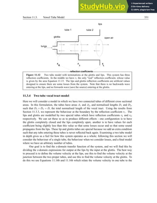 Section 11.3. Vowel Tube Model 331
lips
lungs
r r
G 1
glottis
tube 1 tube 2
r
L
reflection coefficients
open air
Figure 11.12 Two tube model with terminations at the glottis and lips. This system has three
reflection coefficients. In the middle we have r1 the only “real” reflection coefficient, whose value
is given by the area Equation 11.15. The lips and glottis reflection coefficients are artificial values
designed to ensure there are some losses from the system. Note that there is no backwards wave
entering at the lips, and no forwards wave (save the source) entering at the glottis.
11.3.4 Two tube vocal tract model
Here we will consider a model in which we have two connected tubes of different cross sectional
areas. In this formulation, the tubes have areas A1 and A2, and normalised lengths D1 and D2,
such that D1 + D2 = D, the total normalised length of the vocal tract. Using the results from
Section 11.3.3, we represent the behaviour at the boundary by the reflection coefficient r1. The
lips and glottis are modelled by two special tubes which have reflection coefficients rL and rG
respectively. We can set these so as to produce different effects - one configuration is to have
the glottis completely closed and the lips completely open; another is to have values for each
coefficient being slightly less than this value so that some losses occur and so that some sound
propagates from the lips. These lip and glottis tubes are special because we add an extra condition
such that any tube entering these tubes is never reflected back again. Examining a two tube model
in depth gives us a feel for how this system operates as a whole; following this section we will
consider the behaviour of a single tube, the behaviour when we consider losses, and a final model
where we have an arbitrary number of tubes.
Our goal is to find the z-domain transfer function of the system, and we will find this by
dividing the z-domain expressions for output at the lips by the input at the glottis. The best way
to proceed is to define the volume velocity at the lips, use this to find the volume velocity at the
junction between the two proper tubes, and use this to find the volume velocity at the glottis. To
do this we use Equations 11.16b and 11.16b which relate the volume velocity in one tube to the
 
