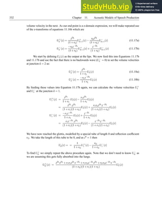 332 Chapter 11. Acoustic Models of Speech Production
volume velocity in the next. As our end point is a z-domain expression, we will make repeated use
of the z-transforms of equations 11.16b which are
U+
k (z) =
zDk
(1+rk)
U+
k+1(z)−
rkzDk
(1+rk)
U−
k+1(z) (11.17a)
U−
k (z) =
−rkz−Dk
(1+rk)
U+
k+1(z)+
z−Dk
(1+rk)
U−
k+1(z) (11.17b)
We start by defining UL(z) as the output at the lips. We now feed this into Equations 11.17b
and 11.17b and use the fact that there is no backwards wave (U−
L = 0) to set the volume velocities
at junction k = 2 as:
U+
2 (z) =
zD2
1+rL
UL(z) (11.18a)
U−
2 (z) =
−rLz−D2
1+rL
UL(z) (11.18b)
By feeding these values into Equation 11.17b again, we can calculate the volume velocities U+
1
and U−
1 at the junction k = 1.
U+
1 (z) =
zD1
1+r1
.U2(z)−
r1zD1
1+r1
U2(z)
=
zD1 .zD2
(1+r1)(1+rL)
UL(z)+
r1rLzD1 z−D2
(1+r1)(1+rL)
UL(z)
U−
1 (z) =
−r1z−D1
1+r1
.U2(z)+
z−D1
1+r1
U2(z)
=
r1z−D1 .zD2
(1+r1)(1+rL)
UL(z)−
z−D1 z−D2
(1+r1)(1+rL)
UL(z)
We have now reached the glottis, modelled by a special tube of length 0 and reflection coefficient
rG. We take the length of this tube to be 0, and as z0 = 1 then
Ug(z) = =
1
1+rG
U+
1 (z)−
rG
1+rG
U−
1 (z)
To find U+
G we simply repeat the above procedure again. Note that we don’t need to know U−
G as
we are assuming this gets fully absorbed into the lungs.
U+
G (z) =
zD1 zD2 +r1rLzD1 z−D2 +r1rGz−D1 zD2 +rLrGz−D1 z−D2
(1+rG)(1+r1)(1+rL)
UL(z)
 