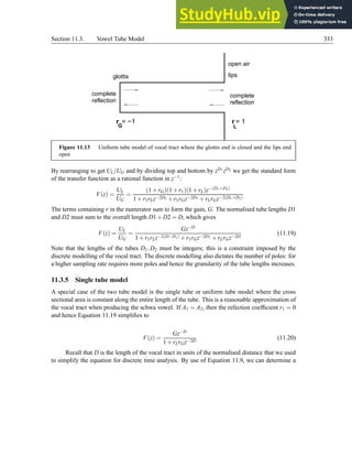Section 11.3. Vowel Tube Model 333
r = 1
L
complete
reflection
complete
reflection
G
r = −1
glottis lips
open air
Figure 11.13 Uniform tube model of vocal tract where the glottis end is closed and the lips end
open
By rearranging to get UL/UG and by dividing top and bottom by zD1 zD2 we get the standard form
of the transfer function as a rational function in z−1:
V(z) =
UL
UG
=
(1+rG)(1+r1)(1+rL)z−(D1+D2)
1+r1rLz−2D2 +r1rGz−2D1 +rLrGz−2(D1+D2)
The terms containing r in the numerator sum to form the gain, G. The normalised tube lengths D1
and D2 must sum to the overall length D1+D2 = D, which gives
V(z) =
UL
UG
=
Gz−D
1+r1rLz−2(D−D1) +r1rGz−2D1 +rLrGz−2D
(11.19)
Note that the lengths of the tubes D1,D2 must be integers; this is a constraint imposed by the
discrete modelling of the vocal tract. The discrete modelling also dictates the number of poles: for
a higher sampling rate requires more poles and hence the granularity of the tube lengths increases.
11.3.5 Single tube model
A special case of the two tube model is the single tube or uniform tube model where the cross
sectional area is constant along the entire length of the tube. This is a reasonable approximation of
the vocal tract when producing the schwa vowel. If A1 = A2, then the refection coefficient r1 = 0
and hence Equation 11.19 simplifies to
V(z) =
Gz−D
1+rLrGz−2D
(11.20)
Recall that D is the length of the vocal tract in units of the normalised distance that we used
to simplify the equation for discrete time analysis. By use of Equation 11.9, we can determine a
 