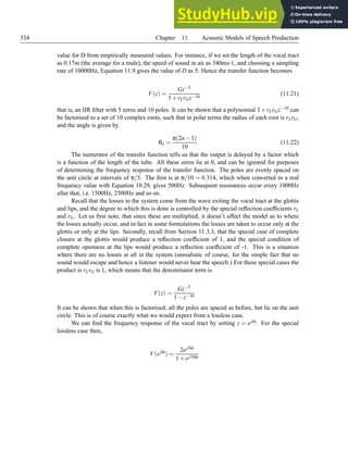 334 Chapter 11. Acoustic Models of Speech Production
value for D from empirically measured values. For instance, if we set the length of the vocal tract
as 0.17m (the average for a male), the speed of sound in air as 340ms-1, and choosing a sampling
rate of 10000Hz, Equation 11.9 gives the value of D as 5. Hence the transfer function becomes
V(z) =
Gz−5
1+rLrGz−10
(11.21)
that is, an IIR filter with 5 zeros and 10 poles. It can be shown that a polynomial 1+rLrGz−10 can
be factorised to a set of 10 complex roots, such that in polar terms the radius of each root is rLrG,
and the angle is given by
θn =
π(2n−1)
10
(11.22)
The numerator of the transfer function tells us that the output is delayed by a factor which
is a function of the length of the tube. All these zeros lie at 0, and can be ignored for purposes
of determining the frequency response of the transfer function. The poles are evenly spaced on
the unit circle at intervals of π/5. The first is at π/10 = 0.314, which when converted to a real
frequency value with Equation 10.29, gives 500Hz. Subsequent resonances occur every 1000Hz
after that, i.e. 1500Hz, 2500Hz and so on.
Recall that the losses in the system come from the wave exiting the vocal tract at the glottis
and lips, and the degree to which this is done is controlled by the special reflection coefficients rL
and rG. Let us first note, that since these are multiplied, it doesn’t affect the model as to where
the losses actually occur, and in fact in some formulations the losses are taken to occur only at the
glottis or only at the lips. Secondly, recall from Section 11.3.3, that the special case of complete
closure at the glottis would produce a reflection coefficient of 1, and the special condition of
complete openness at the lips would produce a reflection coefficient of -1. This is a situation
where there are no losses at all in the system (unrealistic of course, for the simple fact that no
sound would escape and hence a listener would never hear the speech.) For these special cases the
product is rLrG is 1, which means that the denominator term is
V(z) =
Gz−5
1−z−10
It can be shown that when this is factorised, all the poles are spaced as before, but lie on the unit
circle. This is of course exactly what we would expect from a lossless case.
We can find the frequency response of the vocal tract by setting z = ejω̂. For the special
lossless case then,
V(ejω̂
) =
2ej5ω̂
1+ej10ω̂
 