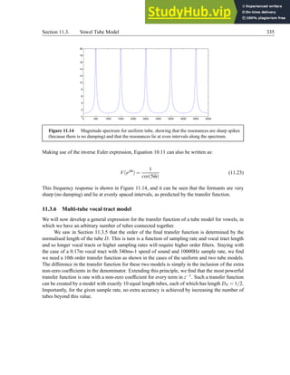 Section 11.3. Vowel Tube Model 335
0 500 1000 1500 2000 2500 3000 3500 4000 4500 5000
0
2
4
6
8
10
12
14
16
18
20
Figure 11.14 Magnitude spectrum for uniform tube, showing that the resonances are sharp spikes
(because there is no damping) and that the resonances lie at even intervals along the spectrum.
Making use of the inverse Euler expression, Equation 10.11 can also be written as:
V(ejω̂
) =
1
cos(5ω̂)
(11.23)
This frequency response is shown in Figure 11.14, and it can be seen that the formants are very
sharp (no damping) and lie at evenly spaced intervals, as predicted by the transfer function.
11.3.6 Multi-tube vocal tract model
We will now develop a general expression for the transfer function of a tube model for vowels, in
which we have an arbitrary number of tubes connected together.
We saw in Section 11.3.5 that the order of the final transfer function is determined by the
normalised length of the tube D. This is turn is a function of sampling rate and vocal tract length
and so longer vocal tracts or higher sampling rates will require higher order filters. Staying with
the case of a 0.17m vocal tract with 340ms-1 speed of sound and 10000Hz sample rate, we find
we need a 10th order transfer function as shown in the cases of the uniform and two tube models.
The difference in the transfer function for these two models is simply in the inclusion of the extra
non-zero coefficients in the denominator. Extending this principle, we find that the most powerful
transfer function is one with a non-zero coefficient for every term in z−1. Such a transfer function
can be created by a model with exactly 10 equal length tubes, each of which has length DN = 1/2.
Importantly, for the given sample rate, no extra accuracy is achieved by increasing the number of
tubes beyond this value.
 