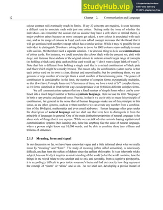 12 Chapter 2. Communication and Language
colour contrast will eventually reach its limits. If say 20 concepts are required, it soon becomes
a difficult task to associate each with just one colour. Setting aside the issue of whether the
individuals can remember the colours (let us assume they have a crib sheet to remind them), a
major problem arises because as more concepts get added, a new colour is associated with each
one, and as the range of colours is fixed, each new added concept increases the likelihood that it
will get confused with another concept which has a similar colour. While it may be possible for an
individual to distinguish 20 colours, asking them to do so for 1000 colours seems unlikely to meet
with success. We therefore need a separate solution. The obvious thing to do is use combinations
of colour cards. For instance, we could associate the colour black with the concept not, pink with
large, and then use these and one of the original colours to indicate a much larger range of concepts
(so holding a black card, pink card and blue card would say “I don’t want a large drink of water”).
Note that this is different from holding a single card that is a mixed combination of black pink
and blue (which might be a murky brown). The reason why the combination system works is that
each colour card on its own is clear, distinct and unconfusable, but by combining them, we can
generate a large number of concepts from a small number of form/meaning pairs. The power of
combination is considerable; in the limit, the number of complex forms exponentially multiples,
so that if we have N simple forms and M instances of them, we have a total of NM complex forms;
so 10 forms combined in 10 different ways would produce over 10 billion different complex forms.
We call communication systems that use a fixed number of simple forms which can be com-
bined into a much larger number of forms a symbolic language. Here we use the term “language”
in both a very precise and general sense. Precise, in that it we use it only to mean this principle of
combination, but general in the sense that all human languages make use of this principle in this
sense, as are other systems, such as written numbers (we can create any number from a combina-
tion of the 10 digits), mathematics and even email addresses. Human language often goes under
the description of natural language and we shall use that term here to distinguish it from the
principle of languages in general. One of the main distinctive properties of natural language is the
sheer scale of things that it can express. While we can talk of other animals having sophisticated
communication systems (bee dancing etc), none has anything like the scale of natural language,
where a person might know say 10,000 words, and be able to combine these into trillions and
trillions of sentences.
2.1.5 Meaning, form and signal
In our discussion so far, we have been somewhat vague and a little informal about what we really
mean by “meaning” and “form”. The study of meaning (often called semantics), is notoriously
difficult, and has been the subject of debate since the earliest philosophy. It is an inherently tricky
subject, because firstly it requires an understanding of the world (what the world contains, how the
things in the world relate to one another and so on), and secondly, from a cognitive perspective,
it is exceedingly difficult to peer inside someone’s brain and find out exactly how they represent
the concept of “warm” or “drink” and so on. As we shall see, developing a precise model of
 