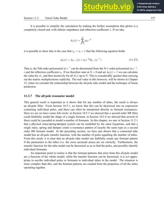 Section 11.3. Vowel Tube Model 337
It is possible to simplify the calculation by making the further assumption that glottis is a
completely closed end, with infinite impedance and reflection coefficient 1. If we take
AN(z) =
N
∑
k=1
akz−k
it is possible to show that in the case that rg = r0 = 1 that the following equation holds
AN(z) = AN−1(z)+rkz−k
Dk−1(z−1
) (11.27)
That is, the Nth order polynomial in z−1 can be determined from the N-1 order polynomial in z−1,
z and the reflection coefficient rk. If we therefore start at N = 0 and set A0(z) = 1 we can calculate
the value for A1, and then iteratively for all A(z) up to N. This is considerably quicker than carrying
out the matrix multiplications explicitly. The real value in this however, will be shown in Chapter
12, when we consider the relationship between the all-pole tube model and the technique of linear
prediction.
11.3.7 The all pole resonator model
This general result is important as it shows that for any number of tubes, the result is always
an all-pole filter. From Section 10.5.1, we know that this can be factorised into an expression
containing individual poles, and these can often be interpreted directly as formant resonances.
Here we see we have come full circle; in Section 10.5.3 we showed that a second order IIR filter
could faithfully model the shape of a single formant, in Section 10.5.4 we showed that several of
these could be cascaded to model a number of formants. In this chapter, we saw in Section 11.2.1
that a physical mass/spring/damped system can be modelled by the same Equations, and that a
single mass, spring and damper create a resonance pattern of exactly the same type as a second
order IIR formant model. In the preceding section, we have just shown that a connected tube
model has an all-pole transfer function, with the number of poles equalling the number of tubes.
From this result, it is clear that an all-pole tube model can faithfully create any formant pattern
if the parameters to the tubes (i.e. the cross sectional areas) are set correctly. Furthermore, the
transfer function for the tube model can be factorised so as to find the poles, and possibly identify
individual formants.
An important point to realise is that the formant patterns that arise from this all-pole model
are a function of the whole model; while the transfer function can be factorised, it is not appro-
priate to ascribe individual poles or formants to individual tubes in the model. The situation is
more complex than this, and the formant patterns are created from the properties of all the tubes
operating together.
 