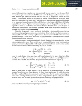 Section 11.4. Source and radiation models 339
sound. At the start of this cycle the vocal folds are closed. Pressure is exerted from the lungs which
causes a build up in pressure beneath the folds until eventually the pressure forces open the folds.
When the folds open, air moves through them and as it does do, the pressure beneath the folds
reduces. Eventually the pressure is low enough so that the tension closes the vocal folds, after
which the cycle repeats. The rate at which this cycle occurs determines the fundamental frequency
of the source, and ranges from about 80Hz to 250Hz for a typical male, and 120Hz to 400Hz for
a typical female or child. A plot of volume velocity against time for the glottal source is shown in
Figure 11.15. Here we see the three main parts of the cycle: the open-phase where the glottis is
opening due to the pressure from the lungs, the return phase where the glottis is closing due to
the vocal tract tension, and the closed phase.
Modelling the glottis is a tricky problem in that building a simple model seems relatively
easy, but developing a highly accurate model that mimics glottal behaviour in all circumstances is
extremely difficult and has not in any way been solved. We will return to the difficulties in accurate
glottal modelling in Section 13.3.5, but for now we will demonstrate a simple model which at least
gives us a flavour of how this works.
An extensive study into glottal modelling is given in Flanagan [164], which describes various
mass/spring/damped systems. These models can be somewhat difficult to model in discrete time
systems, so instead we adopt models which simply generate a time domain function which has the
properties described above. One such model [376] [368] is given by:
u[n] =





1
2 1−cos(πn
N1

0 ≤ n ≤ N1
cos(π(n−N1)
2N2

N1 ≤ n ≤ N2
0 otherwise
(11.30)
where N1 marks the end of the open phase and N2 marks the end of the return phase/start of the
closed phase. Another quite widely used model is the Lijencrants-Fant model [159] (sometimes
known as the LF model). This describes the glottal waveform derivative and is given by
u[n] =





0 0 ≤ n  To
E0eα(n−T0)sin[Ωo(n−T0)] T0 ≤ n  Te
−E1[eβ(n−Te) −eβ(Tc−Te)] Te ≤ n  Tc
(11.31)
where T0 is the instant of glottal opening, Te is the position of the negative minimum, Tc is the
instant of glottal closure, α, β and Ω control the shape of the function, and E0 and E1 determine
the relative heights of the positive and negative part of the curve. The LF function and its integral,
which is the normal glottal flow function, is shown in figure 11.16. Quatieri [364] gives a third
model, in which g(n) is created by two time reversed exponentially decaying sequences:
u[n] = (β−n
u[−n])∗(β−n
u[−n]) (11.32)
which have the nice property of having a simple z-transform
 