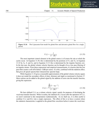 340 Chapter 11. Acoustic Models of Speech Production
0 50 100 150 200 250 300
−15000
−10000
−5000
0
5000
Figure 11.16 Plot Lijencrants-Fant model for glottal flow and derivative glottal flow for a single
period.
U(z) =
1
(1−βz)2
(11.33)
The most important control element in the glottal source is of course the rate at which the
cycles occur. In Equation 11.30, this is determined by the positions of N1 and N2; in Equation
11.32 by T0, Te and T0; and in Equation 11.31 this is determined by the impulse function u[n].
In the last case, the glottal volume velocity function can be thought of as a low pass filtering of
an impulse stream. From these expressions and empirical measurements, it is known that this low
pass filter creates a roll off of about -12dB per octave. It is this, combined with the radiation effect,
that gives all speech spectra their characteristic spectral slope.
While Equation 11.32 gives a reasonable approximation of the glottal volume velocity signal,
it does not model the secondary effects of jitter, shimmer and ripple as mentioned in Section 17.
More realism can be added to the glottal signal by the addition of zeros into the transfer function,
giving the expression:
U(z) =
M
∏
k=1
(1−ukz−1)
(1−βz)2
(11.34)
We have defined U(z) as a volume velocity signal, mainly for purposes of developing the
vocal tract transfer function. While in reality, the radiation R(z) occurs after the operation of V(z),
we aren’t restricted to this interpretation mathematically. As we shall see, it is often useful to
combine U(z) and R(z) into a single expression. The effect of this is to have a system where
the radiation characteristic is applied to the glottal flow waveform before it enters the vocal tract.
 