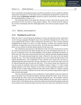 Section 11.5. Model refinements 341
This is equivalent to measuring the pressure waveform at the glottis, and if we adopt the radiation
characteristic of Equation 11.29, the effect of this is to differentiate the glottal flow waveform. We
call this signal the glottal flow derivative, denoted ṡ[n] and Ṡ(z) and and this is shown along with
the normal glottal flow in Figure 11.16.
The interesting feature of the glottal flow derivative is that it shows that the primary form
of excitation into the vocal tract is a large negative impulse. This is useful in that the output of
the vocal tract immediately after this should approximate well to the true impulse response of the
system.
11.5 MODEL REFINEMENTS
11.5.1 Modelling the nasal Cavity
When the velum is lowered during the production of nasals and nasalised vowels, sound enters
via the velar gap, propagates through the nasal cavity and radiates through the nose. Hence for a
more complete model, we have to add a component for the nasal cavity. This in itself is relatively
straightforward to model; for a start, it is a static articulator, so doesn’t have anywhere near the
complexity of shapes that occur in the oral cavity. By much the same techniques we employed
above, we can construct an all-pole transfer function for the nasal cavity.
The complication arises because of the behaviour of the oral cavity. For the case of vowels,
the sound wave moved from the glottis through the oral cavity and radiated from the lips. In
the case of nasalised vowels, the sound propagates from the glottis and through the pharynx as
before, but at the velum some sound enters the nasal cavity while the remainder propagates through
the mouth. The sound entering through the velum is filtered by the nasal cavity and radiates
through the nose. The sound continuing through the oral cavity radiates through the lips in the
manner described above. One complication to this is that the some sound in the oral cavity is
reflected backwards and will enter the velar gap, and likewise some sound in the nasal cavity will
be reflected backwards and will enter the oral cavity. If we however ignore this interaction for
now, the system for nasalised vowels can be modelled as shown in Figure 11.17 with a simple
splitting operation at the velum. Because we now have two filters operating in parallel, it is not
possible to derive a single transfer function for the whole system. Rather we construct a transfer
function for the oral cavity, a different one for the nasal cavity and then simply add the outputs of
both to find the final signal.
The case of nasal consonants is more complicated. As with nasalised vowels, the sound wave
starts at the glottis moves through the pharynx and partly through the mouth. Some sound now
travels through the velum, nasal cavity and radiates through the nose. The remainder continues
travelling through the oral cavity, but instead of being radiated at the lips, now meets a closure at
the lips. Hence a full reflection occurs, and so the sound travels backwards through the mouth, and
some continues down towards the glottis and some enters the nasal cavity and radiates from the
 