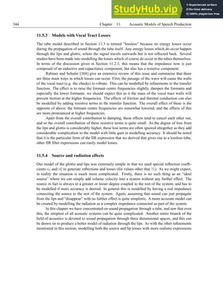 344 Chapter 11. Acoustic Models of Speech Production
11.5.3 Models with Vocal Tract Losses
The tube model described in Section 11.3 is termed “lossless” because no energy losses occur
during the propagation of sound through the tube itself. Any energy losses which do occur happen
through the lips and glottis, where the signal travels outwards but is not reflected back. Several
studies have been made into modelling the losses which of course do occur in the tubes themselves.
In terms of the discussion given in Section 11.2.3, this means that the impedance now is just
composed of an inductive and capacitance component, but also has a resistive component.
Rabiner and Schafer [368] give an extensive review of this issue and summarise that there
are three main ways in which losses can occur. First, the passage of the wave will cause the walls
of the vocal tract (e.g. the cheeks) to vibrate. This can be modelled by refinements to the transfer
function. The effect is to raise the formant centre frequencies slightly, dampen the formants and
especially the lower formants; we should expect this as it the mass of the vocal tract walls will
prevent motion at the higher frequencies. The effects of friction and thermal conduction can also
be modelled by adding resistive terms to the transfer function. The overall effect of these is the
opposite of above; the formant centre frequencies are somewhat lowered, and the effects of this
are more pronounced at higher frequencies.
Apart from the overall contribution to damping, these effects tend to cancel each other out,
and so the overall contribution of these resistive terms is quite small. As the degree of loss from
the lips and glottis is considerably higher, these loss terms are often ignored altogether as they add
considerable complication to the model with little gain in modelling accuracy. It should be noted
that it is the particular form of the IIR expression that we derived that gives rise to a lossless tube;
other IIR filter expressions can easily model losses.
11.5.4 Source and radiation effects
Our model of the glottis and lips was extremely simple in that we used special reflection coeffi-
cients rG and rL to generate reflections and losses (for values other that |1|). As we might expect,
in reality the situation is much more complicated. Firstly, there is no such thing as an “ideal
source” where we can simply add volume velocity into a system without any further effect. The
source in fact is always to a greater or lesser degree coupled to the rest of the system, and has to
be modelled if more accuracy is desired. In general this is modelled by having a real impedance
connecting the source to the rest of the system. Again, assuming that sound can just propagate
from the lips and “disappear” with no further effect is quite simplistic. A more accurate model can
be created by modelling the radiation as a complex impedance connected as part of the system.
In this chapter we have concentrated on sound propagation through a tube, and saw that even
this, the simplest of all acoustic systems can be quite complicated. Another entire branch of the
field of acoustics is devoted to sound propagation through three dimensional spaces, and this can
be drawn on to produce a better model of radiation through the lips. As with the other refinements
mentioned in this section, modelling both the source and lip losses with more realistic expressions
 