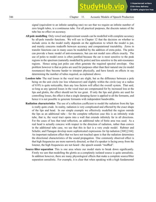 346 Chapter 11. Acoustic Models of Speech Production
signal (equivalent to an infinite sampling rate) we see that we require an infinite number of
zero length tubes, ie a continuous tube. For all practical purposes, the discrete nature of the
tube has no effect on accuracy.
All pole modelling Only vowel and approximant sounds can be modelled with complete accuracy
by all-pole transfer functions. We will see in Chapter 12 that the decision on whether to
include zeros in the model really depends on the application to which the model is put,
and mainly concerns tradeoffs between accuracy and computational tractability. Zeros in
transfer functions can in many cases be modelled by the addition of extra poles. The poles
can provide a basic model of anti-resonances, but can not model zero effects exactly. The
use of poles to model zeros is often justified because the ear is most sensitive to the peak
regions in the spectrum (naturally modelled by poles) and less sensitive to the anti-resonance
regions. Hence using just poles can often generate the required spectral envelope. One
problem however is that as poles are used for purposes other than their natural one (to model
resonances) they become harder to interpret physically, and have knock on effects in say
determining the number of tubes required, as explained above.
Lossless tube The real losses in the vocal tract are slight, but as the difference between a pole
being on the unit circle (no loss whatsoever) and slightly within the circle (say at a radius
of 0.95) is quite noticeable, then any loss factors will affect the overall system. That said,
so long as any ignored losses in the vocal tract are compensated for by increased loss at the
lips and glottis, the effect should not be too great. If only the lips and glottis are used for
controlling losses, the effect is that a single damping factor is applied to all the formants, and
hence it is not possible to generate formants with independent bandwidths.
Radiation characteristics The use of a reflection coefficient to model the radiation from the lips
is really quite crude. In reality, radiation is very complicated and effected by the exact shape
of the lips and head. In our simple example we effectively modelled the region outside
the lips as an additional tube - for the complete reflection case this is an infinitely wide
tube, that is, the vocal tract opens into a wall that extends infinitely far in all directions.
For the cases of less that total reflection, an additional tube of finite area was used. As a
real head is actually concave with respect to the direction of radiation, rather than convex
in the additional tube case, we see that this in fact is a very crude model. Rabiner and
Schafer, and Flanagan develop more sophisticated expressions for lip radiation [368] [164].
An important radiation effect that we have not touched upon is that the radiation determines
the directional characteristics of the sound propagation. One commonly observed effect is
that high frequencies are more narrowly directed, so that if a speaker is facing away from the
listener, the high frequencies are not heard - the speech sounds “muffled”.
Source filter separation This is one area where our model starts to break down significantly.
Firstly we saw that modelling the glottis as a completely isolated source is quite unrealistic.
In addition however, there are many physiological effects that make a complete source/filter
separation unrealistic. For example, it is clear that when speaking with a high fundamental
 