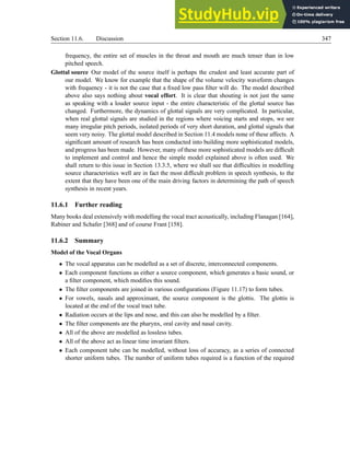 Section 11.6. Discussion 347
frequency, the entire set of muscles in the throat and mouth are much tenser than in low
pitched speech.
Glottal source Our model of the source itself is perhaps the crudest and least accurate part of
our model. We know for example that the shape of the volume velocity waveform changes
with frequency - it is not the case that a fixed low pass filter will do. The model described
above also says nothing about vocal effort. It is clear that shouting is not just the same
as speaking with a louder source input - the entire characteristic of the glottal source has
changed. Furthermore, the dynamics of glottal signals are very complicated. In particular,
when real glottal signals are studied in the regions where voicing starts and stops, we see
many irregular pitch periods, isolated periods of very short duration, and glottal signals that
seem very noisy. The glottal model described in Section 11.4 models none of these affects. A
significant amount of research has been conducted into building more sophisticated models,
and progress has been made. However, many of these more sophisticated models are difficult
to implement and control and hence the simple model explained above is often used. We
shall return to this issue in Section 13.3.5, where we shall see that difficulties in modelling
source characteristics well are in fact the most difficult problem in speech synthesis, to the
extent that they have been one of the main driving factors in determining the path of speech
synthesis in recent years.
11.6.1 Further reading
Many books deal extensively with modelling the vocal tract acoustically, including Flanagan [164],
Rabiner and Schafer [368] and of course Frant [158].
11.6.2 Summary
Model of the Vocal Organs
• The vocal apparatus can be modelled as a set of discrete, interconnected components.
• Each component functions as either a source component, which generates a basic sound, or
a filter component, which modifies this sound.
• The filter components are joined in various configurations (Figure 11.17) to form tubes.
• For vowels, nasals and approximant, the source component is the glottis. The glottis is
located at the end of the vocal tract tube.
• Radiation occurs at the lips and nose, and this can also be modelled by a filter.
• The filter components are the pharynx, oral cavity and nasal cavity.
• All of the above are modelled as lossless tubes.
• All of the above act as linear time invariant filters.
• Each component tube can be modelled, without loss of accuracy, as a series of connected
shorter uniform tubes. The number of uniform tubes required is a function of the required
 