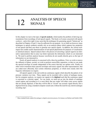 12
ANALYSIS OF SPEECH
SIGNALS
In this chapter we turn to the topic of speech analysis, which tackles the problem of deriving rep-
resentations from recordings of real speech signals. This book is of course concerned with speech
synthesis - and at first sight it may seem that the techniques for generating speech “bottom-up” as
described in Chapters 10 and 11 may be sufficient for our purpose. As we shall see however, many
techniques in speech synthesis actually rely on an analysis phase which captures key properties
of real speech and then uses these to generate new speech signals. In addition, the various tech-
niques here enable useful characterisation of real speech phenomena for purposes of visualisation
or statistical analysis. Speech analysis then is the process of converting a speech signal to an alter-
native representation that in some way better represents the information which we are interested
in. We need to perform analysis because waveforms do not usually directly gives us the type of
information we are interested in.
Nearly all speech analysis is concerned with a three key problems. First, we wish to remove
the influence of phase; second, we wish to perform source/filter separation, so that we can study
the spectral envelope of sounds independent of the source that they are spoken with. Finally we
often wish to transform these spectral envelopes and source signals into other representations, that
are coded more efficiently, have certain robustness properties, or which more clearly show the
linguistic information we require.
All speech signals in the real world are continuous signals which describe the pattern of air
pressure variation over time. These signals can be recorded with a variety of analogue means,
but for computer analysis, we require our signals to be digitised such that the continuous signal
is converted to a discrete signal. For our needs, we need not go into the details of analogue
sound capture and recording as it is most likely that any reader will either come across signals
that are already digitised, or that they will be able to “record” any acoustic signal directly into a
digitised form by using a standard computer sound card, without the need for any interim analogue
recording step1.
1 Many standard books explain the analogue to digital conversion process, for instance see Rabiner and Schafer [368].
350
 