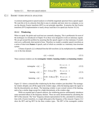 Section 12.1. Short term speech analysis 351
12.1 SHORT TERM SPEECH ANALYSIS
A common starting point in speech analysis is to find the magnitude spectrum from a speech signal.
We want this to be in a discrete form that is easy to calculate and store store in a computer, so we
use the discrete Fourier transform (DFT) as our principle algorithm. In practice the fast Fourier
transform (FFT) implementation is nearly always used due to its speed (see Section 10.2.4).
12.1.1 Windowing
When we speak, the glottis and vocal tract are constantly changing. This is problematic for most of
the techniques we introduced in Chapter 10 as these were designed to work on stationary signals.
We can get around this problem by assuming that the speech signal is in fact stationary if consid-
ered over a sufficiently short period of time. Therefore we model a complete speech waveform as
a series of short term frames of speech, each of which we consider as a stationary time-invariant
system.
A frame of speech x[n] is obtained from the full waveform s[n] by multiplication by a window
w[n] in the time domain:
x[n] = w[n]s[n] (12.1)
Three common windows are the rectangular window, hanning window and hamming window:
rectangular w[n] =
(
1 0 ≤ n ≤ L−1
0 otherwise
(12.2)
hanning w[n] =
(
0.5−0.5cos(2πn
L ) 0 ≤ n ≤ L−1
0 otherwise
(12.3)
hamming w[n] =
(
0.54−0.46cos(2πn
L ) 0 ≤ n ≤ L−1
0 otherwise
(12.4)
Figure 12.1 shows a sinusoid after windowing by the three windows just described. The rectangu-
lar window abruptly cuts off the signal at the window edges, while the hanning tapers the signal so
that the discontinuities are absent. The hamming window is just a raised version of the hanning,
and so has a similar shape accept for a slight discontinuity at the window edge.
While an essential part of speech analysis, the windowing process unfortunately introduces
some unwanted effects in the frequency domain. These are easily demonstrated by calculating the
DFT of the sinusoid. The “true” frequency domain representation for this, calculated in continuous
time with a Fourier transform, is a single delta peak at the frequency of the sinusoid. Figures 12.2
show the DFT and log DFT for the three window types. The DFT of the rectangular window
 