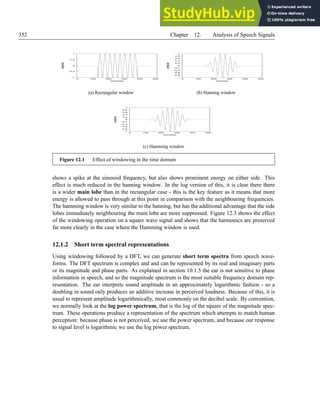 352 Chapter 12. Analysis of Speech Signals
-1
-0.5
0
0.5
1
0 100 200 300 400 500
ampl
i
t
ude
samples
(a) Rectangular window
-1
-0.8
-0.6
-0.4
-0.2
0
0.2
0.4
0.6
0.8
1
0 100 200 300 400 500
ampl
i
t
ude
samples
(b) Hanning window
-1
-0.8
-0.6
-0.4
-0.2
0
0.2
0.4
0.6
0.8
1
0 100 200 300 400 500
ampl
i
t
ude
samples
(c) Hamming window
Figure 12.1 Effect of windowing in the time domain
shows a spike at the sinusoid frequency, but also shows prominent energy on either side. This
effect is much reduced in the hanning window. In the log version of this, it is clear there there
is a wider main lobe than in the rectangular case - this is the key feature as it means that more
energy is allowed to pass through at this point in comparison with the neighbouring frequencies.
The hamming window is very similar to the hanning, but has the additional advantage that the side
lobes immediately neighbouring the main lobe are more suppressed. Figure 12.3 shows the effect
of the windowing operation on a square wave signal and shows that the harmonics are preserved
far more clearly in the case where the Hamming window is used.
12.1.2 Short term spectral representations
Using windowing followed by a DFT, we can generate short term spectra from speech wave-
forms. The DFT spectrum is complex and and can be represented by its real and imaginary parts
or its magnitude and phase parts. As explained in section 10.1.5 the ear is not sensitive to phase
information in speech, and so the magnitude spectrum is the most suitable frequency domain rep-
resentation. The ear interprets sound amplitude in an approximately logarithmic fashion - so a
doubling in sound only produces an additive increase in perceived loudness. Because of this, it is
usual to represent amplitude logarithmically, most commonly on the decibel scale. By convention,
we normally look at the log power spectrum, that is the log of the square of the magnitude spec-
trum. These operations produce a representation of the spectrum which attempts to match human
perception: because phase is not perceived, we use the power spectrum, and because our response
to signal level is logarithmic we use the log power spectrum.
 