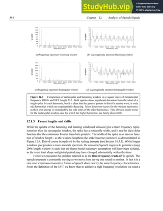 354 Chapter 12. Analysis of Speech Signals
0
20
40
60
80
100
120
140
160
0 1000 2000 3000 4000 5000 6000 7000 8000
log
magnitude
frequency (Hz)
(a) Magnitude spectrum Hamming window
-3
-2
-1
0
1
2
3
4
5
6
0 1000 2000 3000 4000 5000 6000 7000 8000
log
magnitude
frequency (Hz)
(b) Log magnitude spectrum Hamming window
0
50
100
150
200
250
300
350
0 1000 2000 3000 4000 5000 6000 7000 8000
log
magnitude
frequency (Hz)
(c) Magnitude spectrum Rectangular window
-3
-2
-1
0
1
2
3
4
5
6
0 1000 2000 3000 4000 5000 6000 7000 8000
log
magnitude
frequency (Hz)
(d) Log magnitude spectrum Rectangular window
Figure 12.3 Comparison of rectangular and hamming window on a square wave of fundamental
frequency 400Hz and DFT length 512. Both spectra show significant deviation from the ideal of a
single spike for each harmonic, but it is clear that the general pattern is that of a square wave, ie only
odd harmonics which are exponentially decaying. More distortion occurs for the weaker harmonics
as their own energy is swamped by the side lobes of the other harmonics. This effect is much worse
for the rectangular window case for which the higher harmonics are barely discernible.
12.1.3 Frame lengths and shifts
While the spectra of the hamming and hanning windowed sinusoid give a truer frequency repre-
sentation than the rectangular window, the spike has a noticeable width, and is not the ideal delta
function that the continuous Fourier transform predicts. The width of the spike is an inverse func-
tion of window length - as the window lengthens the spike becomes narrower, as demonstrated in
Figure 12.6. This of course is predicted by the scaling property (see Section 10.3.3). While longer
windows give produce a more accurate spectrum, the amount of speech required to generate a (say)
2096 length window is such that the frame-based stationary assumption will have been violated,
as the vocal tract shape and glottal period may have changed substantially within this time.
Hence we encounter the problem referred to as the time-frequency trade-off in speech. The
speech spectrum is constantly varying as we move from saying one sound to another. In fact it is a
rare case when two consecutive frames of speech share exactly the same frequency characteristics.
From the definition of the DFT we know that to achieve a high frequency resolution we need a
 